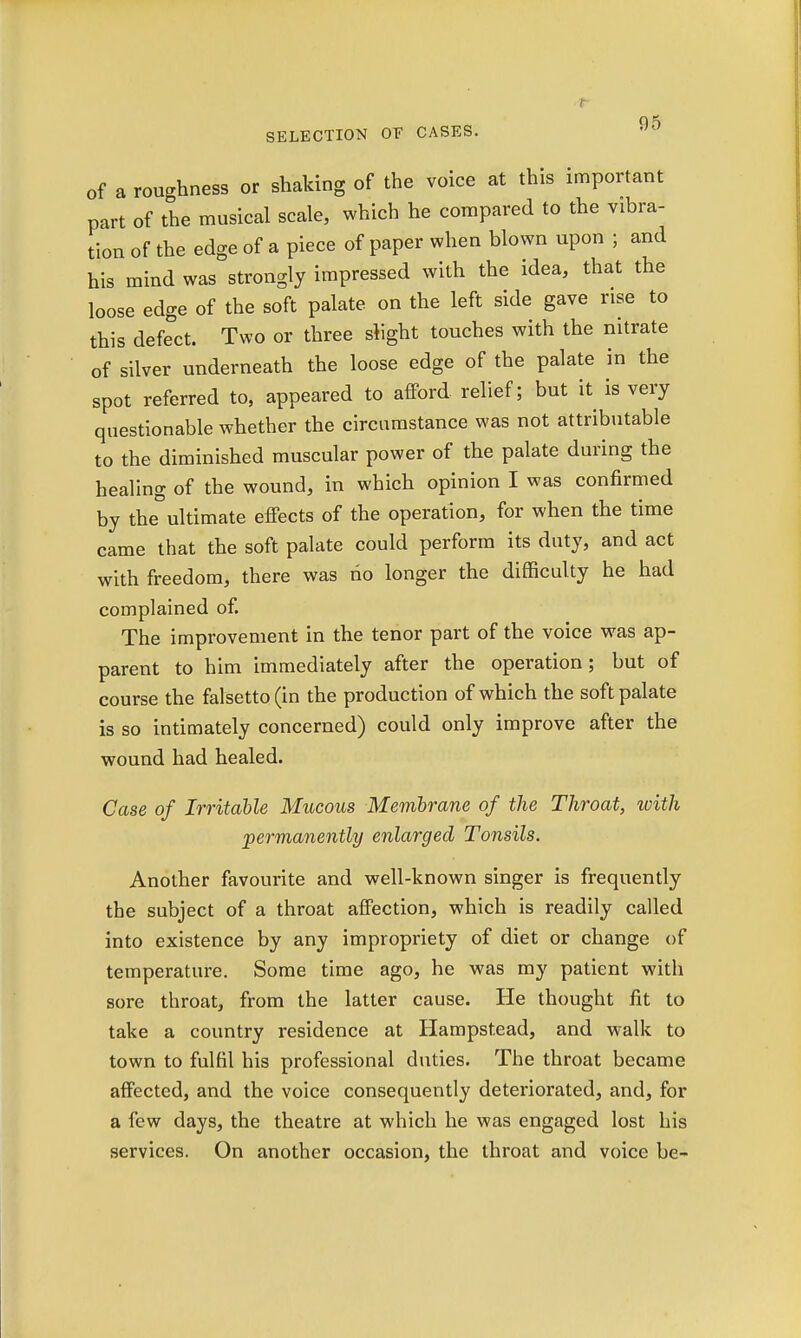 of a roughness or shaking of the voice at this important part of the musical scale, which he compared to the vibra- tion of the edge of a piece of paper when blown upon ; and his mind was strongly impressed with the idea, that the loose edge of the soft palate on the left side gave rise to this defect. Two or three slight touches with the nitrate of silver underneath the loose edge of the palate in the spot referred to, appeared to afford relief; but it is very questionable whether the circumstance was not attributable to the diminished muscular power of the palate during the healing of the wound, in which opinion I was confirmed by the°ultimate effects of the operation, for when the time came that the soft palate could perform its duty, and act with freedom, there was ho longer the difficulty he had complained of. The improvement in the tenor part of the voice was ap- parent to him immediately after the operation; but of course the falsetto (in the production of which the soft palate is so intimately concerned) could only improve after the wound had healed. Case of Irritable Mucous Membrane of the Throat, with 'permanently enlarged Tonsils. Another favourite and well-known singer is frequently the subject of a throat affection, which is readily called into existence by any impropriety of diet or change of temperature. Some time ago, he was my patient with sore throat, from the latter cause. He thought fit to take a country residence at Hampstead, and walk to town to fulfil his professional duties. The throat became affected, and the voice consequently deteriorated, and, for a few days, the theatre at which he was engaged lost his services. On another occasion, the throat and voice be-