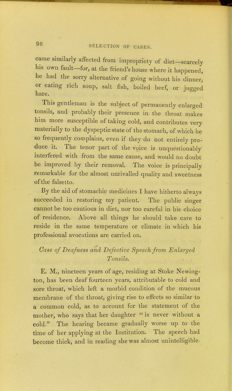 SELECTION OF CASES. came similarly affected from impropriety of diet—scarcely his own fault—for, at the friend's house where it happened, he had the sorry alternative of going without his dinner, or eating rich soup, salt fish, boiled beef, or Wed 1 J DO hare. This gentleman is the subject of permanently enlarged tonsils, and probably their presence in the throat makes him more susceptible of taking cold, and contributes very materially to the dyspeptic state of the stomach, of which he so frequently complains, even if they do not entirely pro- duce it. The tenor part of the voice is unquestionably interfered with from the same cause, and would no doubt be improved by their removal. The voice is principally remarkable for the almost unrivalled quality and sweetness of the falsetto. By the aid of stomachic medicines I have hitherto always succeeded in restoring my patient. The public singer cannot be too cautious in diet, nor too careful in his choice of residence. Above all things he should take care to reside in the same temperature or climate in which his professional avocations are carried on. Case of Deafness and Defective Speech from Enlarged Tonsils. E. M., nineteen years of age, residing at Stoke Newing- ton, has been deaf fourteen years, attributable to cold and sore throat, which left a morbid condition of the mucous membrane of the throat, giving rise to effects so similar to a common cold, as to account for the statement of the mother, who says that her daughter  is never without a cold. The hearing became gradually worse up to the time of her applying at the Institution. The speech had become thick, and in reading she was almost unintelligible.