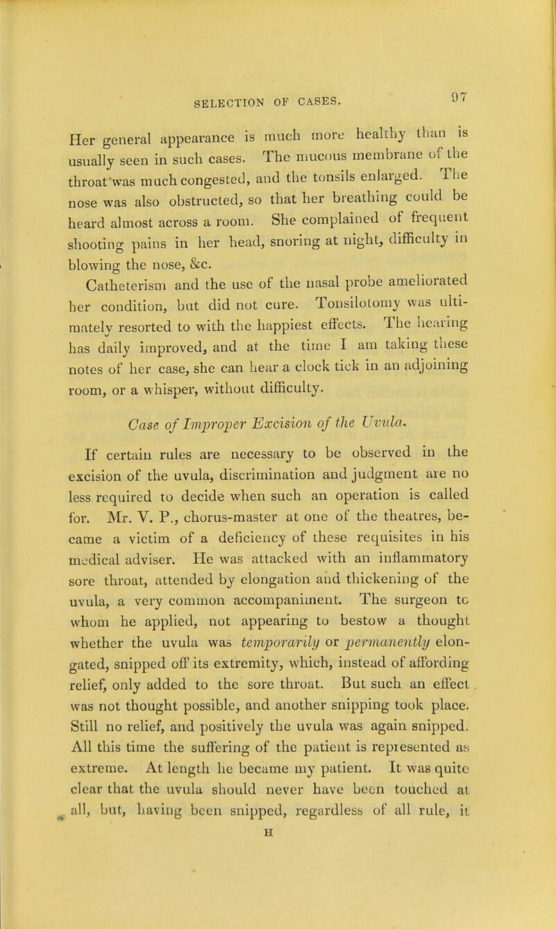 Her general appearance is much more healthy than is usually seen in such cases. The mucous membrane of the throat'was much congested, and the tonsils enlarged. The nose was also obstructed, so that her breathing could be heard almost across a room. She complained of frequent shooting pains in her head, snoring at night, difficulty in blowing the nose, &c. Catheterism and the use of the nasal probe ameliorated her condition, but did not cure. Tonsilotomy was ulti- mately resorted to with the happiest effects. The hearing has daily improved, and at the time I am taking these notes of her case, she can hear a clock tick in an adjoining room, or a whisper, without difficulty. Case of Improper Excision of the Uvula. If certain rules are necessary to be observed in the excision of the uvula, discrimination and judgment are no less required to decide when such an operation is called for. Mr. V. P., chorus-master at one of the theatres, be- came a victim of a deficiency of these requisites in his medical adviser. He was attacked with an inflammatory sore throat, attended by elongation and thickening of the uvula, a very common accompaniment. The surgeon tc whom he applied, not appearing to bestow a thought whether the uvula was temporarily or permanently elon- gated, snipped off its extremity, which, instead of affording relief, only added to the sore throat. But such an effect was not thought possible, and another snipping took place. Still no relief, and positively the uvula was again snipped. All this time the suffering of the patient is represented as extreme. At length he became my patient. It was quite clear that the uvula should never have been touched at all, but, having been snipped, regardless of all rule, it. H