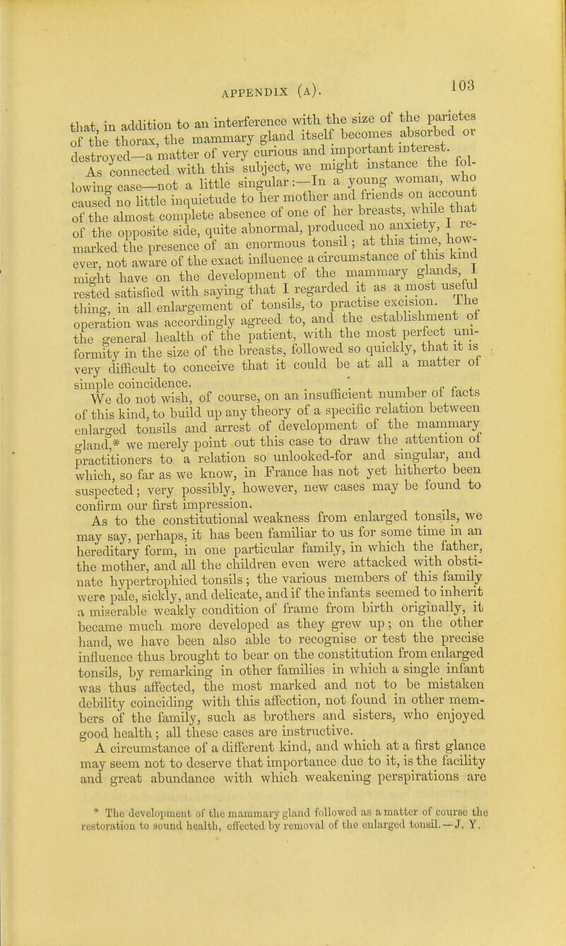 that in addition to an interference with the size of the parietes Sthe thorax, the mammary gland itself becomes absorbed or destroyed-a matter of very curious and important interest As connected with this subject, we might instance the fol- lowing case-not a little singular :-In a young woman, who caused no little inquietude to her mother and friends on account of the almost complete absence of one of her breasts, while that of the opposite side, quite abnormal, produced no anxiety, 1 re- marked the presence of an enormous tonsil; at this time, how- ever not aware of the exact influence a circumstance of this kind might have on the development of the mammary glands 1 rested satisfied with saying that I regarded it as a most useful tiling, in all enlargement of tonsils, to practise excision. Ihe operation was accordingly agreed to, and the establishment of the general health of the patient, with the most perfect uni- formity in the size of the breasts, followed so quickly, that it is very difficult to conceive that it could be at all a matter of simple coincidence. „ We do not wish, of course, on an insufficient number of facts of this kind, to build up any theory of a specific relation between enlarged tonsils and arrest of development of the mammary gland * we merely point out this case to draw the attention of practitioners to a relation so unlooked-for and singular, and which, so far as we know, in France has not yet hitherto been suspected; very possibly, however, new cases may be found to confirm our first impression. As to the constitutional weakness from enlarged tonsils, we may say, perhaps, it has been familiar to us for some time in an hereditary form, in one particular family, in which the father, the mother, and all the children even were attacked with obsti- nate hypertrophied tonsils ; the various members of this family were pale, sickly, and delicate, and if the infants seemed to inherit a miserable weakly condition of frame from birth originally, it became much more developed as they grew up; on the other hand, we have been also able to recognise or test the precise influence thus brought to bear on the constitution from enlarged tonsils, by remarking in other families in which a single^ infant was thus affected, the most marked and not to be mistaken debility coinciding with this affection, not foimd in other mem- bers of the family, such as brothers and sisters, who enjoyed good health ; all these cases are instructive. A circumstance of a different land, and which at a first glance may seem not to deserve that importance due to it, is the facility and great abundance with which weakening perspirations are * The development of the mammary gland followed as a matter of course the restoration to sound health, effected l>y removal of the enlarged tonsil.—J. Y.
