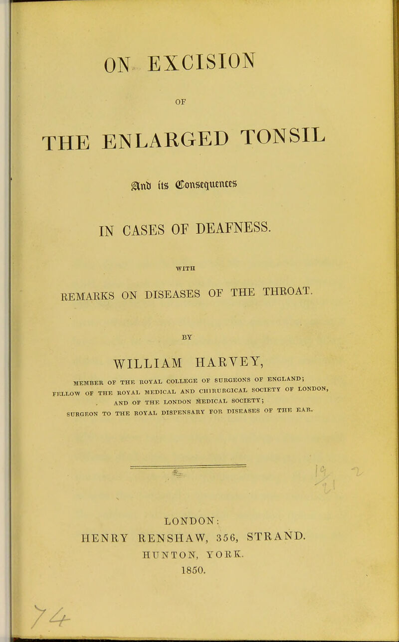 ON EXCISION OF THE ENLARGED TONSIL &nti its ODonsequencES IN CASES OF DEAFNESS. WITH REMARKS ON DISEASES OE THE THROAT. BY WILLIAM HARVEY, MEMBER OF THE ROYAL COLLEGE OF SDRGEONS OF ENGLAND; FELLOW OF THE ROYAL MEDICAL AND CH1RURG1CAL SOCIETY OF LONDON, AND OF THE LONDON MEDICAL SOCIETY; SURGEON TO THE ROYAL DISPENSARY FOR DISEASES OF THE EAR. LONDON: HENRY RENSHAW, 356, STRAND. HU NT ON, YORK. 1850. Y4-