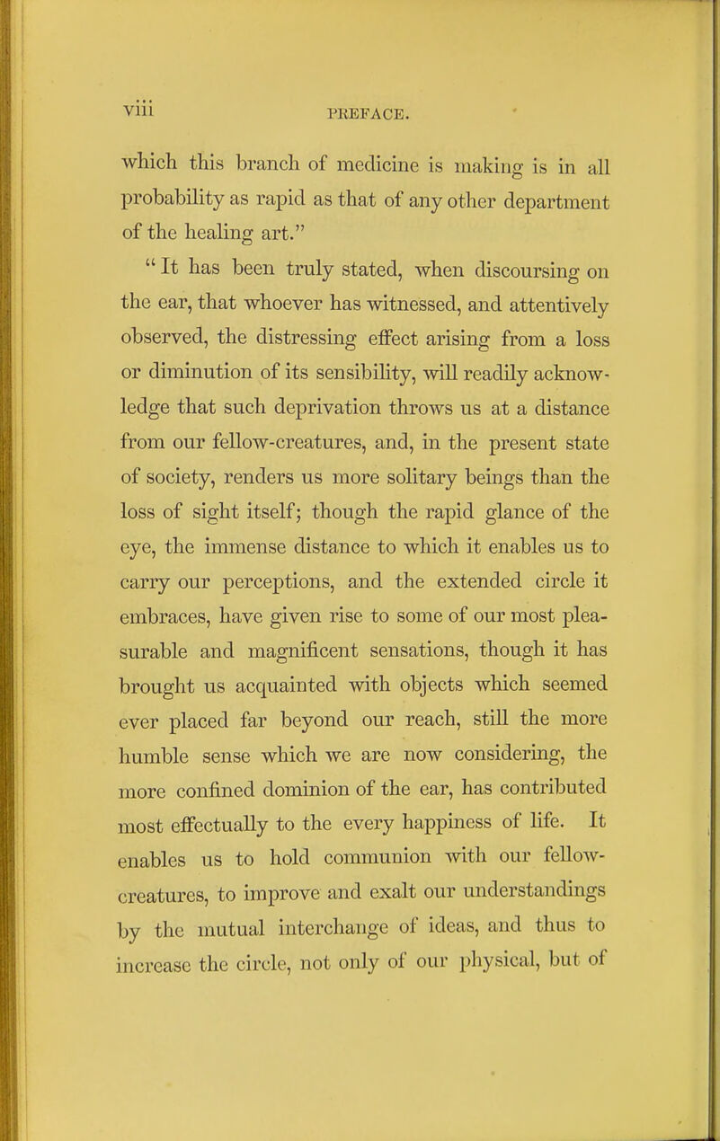 which this branch of medicine is making is in all probability as rapid as that of any other department of the healing art.  It has been truly stated, when discoursing on the ear, that whoever has witnessed, and attentively observed, the distressing effect arising from a loss or diminution of its sensibility, will readily acknow- ledge that such deprivation throws us at a distance from our fellow-creatures, and, in the present state of society, renders us more solitary beings than the loss of sight itself; though the rapid glance of the eye, the immense distance to which it enables us to carry our perceptions, and the extended circle it embraces, have given rise to some of our most plea- surable and magnificent sensations, though it has brought us acquainted with objects which seemed ever placed far beyond our reach, still the more humble sense which we are now considering, the more confined dominion of the ear, has contributed most effectually to the every happiness of life. It enables us to hold communion with our fellow- creatures, to improve and exalt our understandings by the mutual interchange of ideas, and thus to increase the circle, not only of our physical, but of