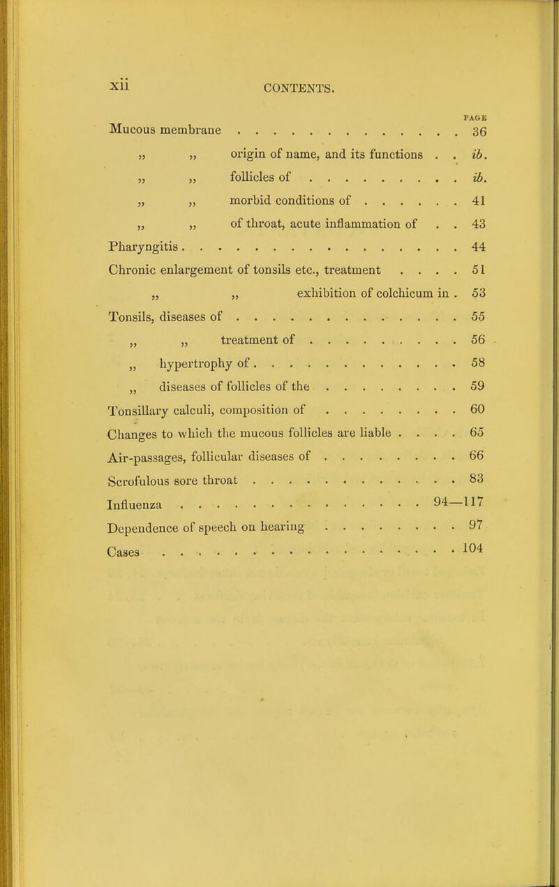 FADE Mucous membrane 36 „ „ origin of name, and its functions . . ib. „ „ follicles of ib. „ „ morbid conditions of 41 „ „ of throat, acute inflammation of . . 43 Pharyngitis 44 Chronic enlargement of tonsils etc., treatment . . . . 51 „ „ exhibition of colchicum in . 53 Tonsils, diseases of 55 „ „ treatment of 56 „ hypertrophy of 58 „ diseases of follicles of the 59 Tonsillary calculi, composition of 60 Changes to which the mucous follicles are liable .... 65 Air-passages, follicular diseases of 66 Scrofulous sore throat 83 Influenza 94—117 Dependence of speech on hearing 97 Cases 104