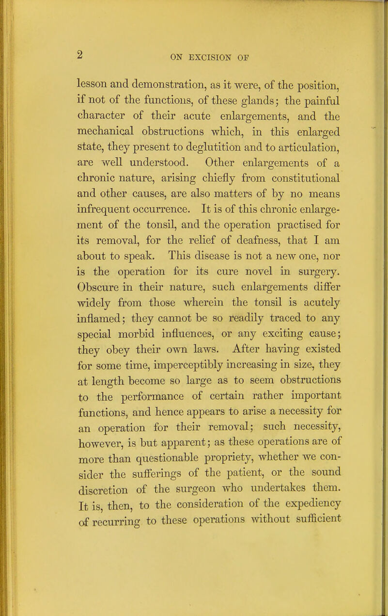 lesson and demonstration, as it were, of the position, if not of the functions, of these glands; the painful character of their acute enlargements, and the mechanical obstructions which, in this enlarged state, they present to deglutition and to articulation, are well understood. Other enlargements of a chronic nature, arising chiefly from constitutional and other causes, are also matters of by no means infrequent occurrence. It is of this chronic enlarge- ment of the tonsil, and the operation practised for its removal, for the relief of deafness, that I am about to speak. This disease is not a new one, nor is the operation for its cure novel in surgery. Obscure in their nature, such enlargements differ widely from those wherein the tonsil is acutely inflamed; they cannot be so readily traced to any special morbid influences, or any exciting cause; they obey their own laws. After having existed for some time, imperceptibly increasing in size, they at length become so large as to seem obstructions to the performance of certain rather important functions, and hence appears to arise a necessity for an operation for their removal; such necessity, however, is but apparent; as these operations are of more than questionable propriety, whether we con- sider the sufferings of the patient, or the sound discretion of the surgeon who undertakes them. It is, then, to the consideration of the expediency of recurring to these operations without sufficient