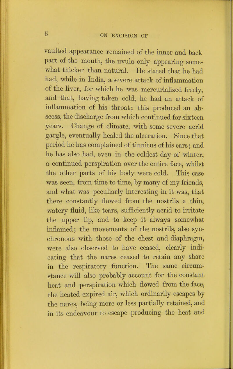 vaulted appearance remained of the inner and back part of the mouth, the uvula only appearing some- what thicker than natural. He stated that he had had, while in India, a severe attack of inflammation of the liver, for which he was mercurialized freely, and that, having taken cold, he had an attack of inflammation of his throat; this produced an ab- scess, the discharge from which continued for sixteen years. Change of climate, with some severe acrid gargle, eventually healed the ulceration. Since that period he has complained of tinnitus of his ears; and he has also had, even in the coldest day of winter, a continued perspiration over the entire face, whilst the other parts of his body were cold. This case was seen, from time to time, by many of my friends, and what was peculiarly interesting in it was, that there constantly flowed from the nostrils a thin, watery fluid, like tears, sufficiently acrid to irritate the upper lip, and to keep it always somewhat inflamed; the movements of the nostrils, also syn- chronous with those of the chest and diaphragm, were also observed to have ceased, clearly indi- cating that the nares ceased to retain any share in the respiratory function. The same circum- stance will also probably account for the constant heat and perspiration which flowed from the face, the heated expired air, which ordinarily escapes by the nares, being more or less partially retained, and in its endeavour to escape producing the heat and