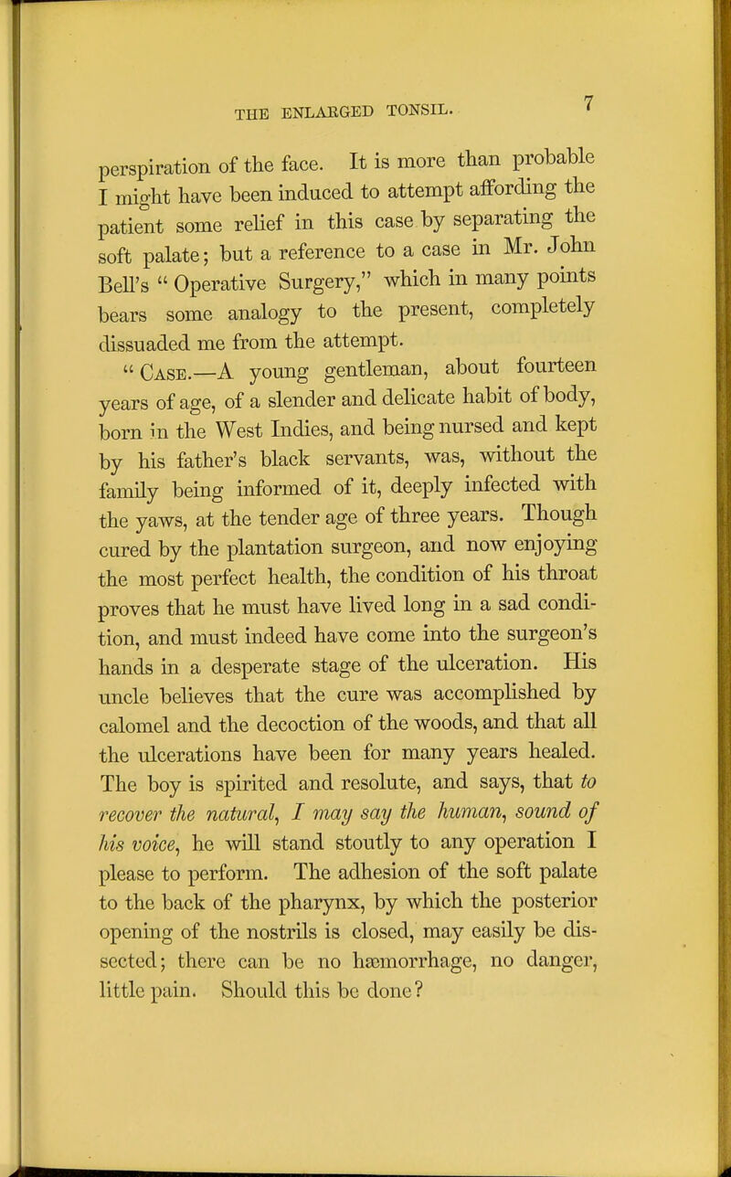 perspiration of the face. It is more than probable I might have been induced to attempt affording the patient some relief in this case by separating the soft palate; but a reference to a case in Mr. John Bell's  Operative Surgery, which in many points bears some analogy to the present, completely dissuaded me from the attempt. Case.—A young gentleman, about fourteen years of age, of a slender and delicate habit of body, born in the West Indies, and being nursed and kept by his father's black servants, was, without the family being informed of it, deeply infected with the yaws, at the tender age of three years. Though cured by the plantation surgeon, and now enjoying the most perfect health, the condition of his throat proves that he must have lived long in a sad condi- tion, and must indeed have come into the surgeon's hands in a desperate stage of the ulceration. His uncle believes that the cure was accomplished by calomel and the decoction of the woods, and that all the ulcerations have been for many years healed. The boy is spirited and resolute, and says, that to recover the natural, I may say the human, sound of his voice, he will stand stoutly to any operation I please to perform. The adhesion of the soft palate to the back of the pharynx, by which the posterior opening of the nostrils is closed, may easily be dis- sected; there can be no haemorrhage, no danger, little pain. Should this be done?