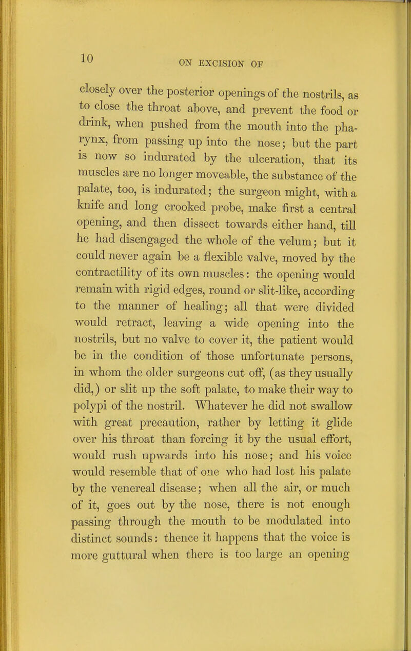 ON EXCISION OF closely over the posterior openings of the nostrils, as to close the throat above, and prevent the food or drink, when pushed from the mouth into the pha- rynx, from passing up into the nose; but the part is now so indurated by the ulceration, that its muscles are no longer moveable, the substance of the palate, too, is indurated; the surgeon might, with a knife and long crooked probe, make first a central opening, and then dissect towards either hand, till he had disengaged the whole of the velum; but it could never again be a flexible valve, moved by the contractility of its own muscles: the opening would remain with rigid edges, round or slit-like, according to the manner of healing; all that were divided would retract, leaving a wide opening into the nostrils, but no valve to cover it, the patient would be in the condition of those unfortunate persons, in whom the older surgeons cut off, (as they usually did,) or slit up the soft palate, to make their way to polypi of the nostril. Whatever he did not swallow with great precaution, rather by letting it glide over his throat than forcing it by the usual effort, would rush upwards into his nose; and his voice would resemble that of one who had lost his palate by the venereal disease; when all the air, or much of it, goes out by the nose, there is not enough passing through the mouth to be modulated into distinct sounds: thence it happens that the voice is more guttural when there is too large an opening