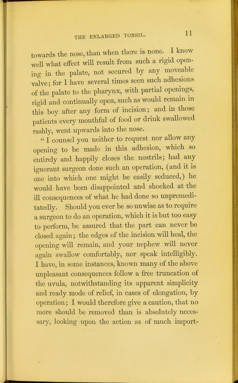 towards the nose, than when there is none. 1 know well what effect will result from such a rigid open- ing in the palate, not secured by any moveable valve; for I have several times seen such adhesions of the' palate to the pharynx, with partial openings, rigid and continually open, such as would remain in this boy after any form of incision; and in those patients every mouthful of food or drink swallowed rashly, went upwards into the nose.  I counsel you neither to request nor allow any opening to be made in this adhesion, which so entirely and happily closes the nostrils; had any ignorant surgeon done such an operation, (and it is one into which one might be easily seduced,) he would have been disappointed and shocked at the ill consequences of what he had done so unpremedi- tatedly. Should you ever be so unwise as to require a surgeon to do an operation, which it is but too easy to perform, be assured that the part can never be closed again; the edges of the incision will heal, the opening will remain, and your nephew will never again swallow comfortably, nor speak intelligibly. I have, in some instances, known many of the above unpleasant consequences follow a free truncation of the uvula, notwithstanding its apparent simplicity and ready mode of relief, in cases of elongation, by operation; I would therefore give a caution, that no more should be removed than is absolutely neces- sary, looking upon the action as of much import-