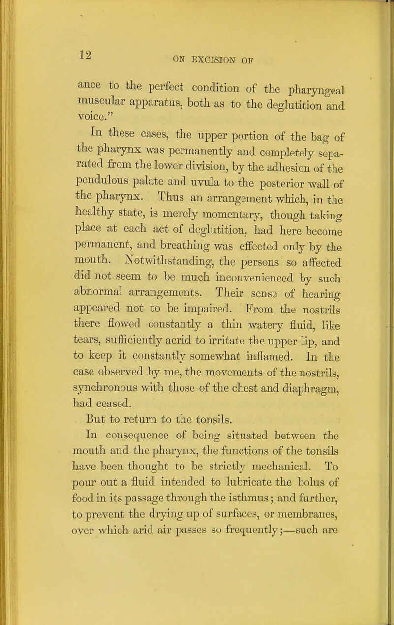 ON EXCISION OF ance to the perfect condition of the pharyngeal muscular apparatus, both as to the deglutition and voice. In these cases, the upper portion of the bag of the pharynx was permanently and completely sepa- rated from the lower division, by the adhesion of the pendulous palate and uvula to the posterior wall of the pharynx. Thus an arrangement which, in the healthy state, is merely momentary, though taking place at each act of deglutition, had here become permanent, and breathing was effected only by the mouth. Notwithstanding, the persons so affected did not seem to be much inconvenienced by such abnormal arrangements. Their sense of hearing appeared not to be impaired. From the nostrils there flowed constantly a thin watery fluid, like tears, sufficiently acrid to irritate the upper lip, and to keep it constantly somewhat inflamed. In the case observed by me, the movements of the nostrils, synchronous with those of the chest and diaphragm, had ceased. But to return to the tonsils. In consequence of being situated between the mouth and the pharynx, the functions of the tonsils have been thought to be strictly mechanical. To pour out a fluid intended to lubricate the bolus of food in its passage through the isthmus; and further, to prevent the drying up of surfaces, or membranes, over which arid air passes so frequently;—such are