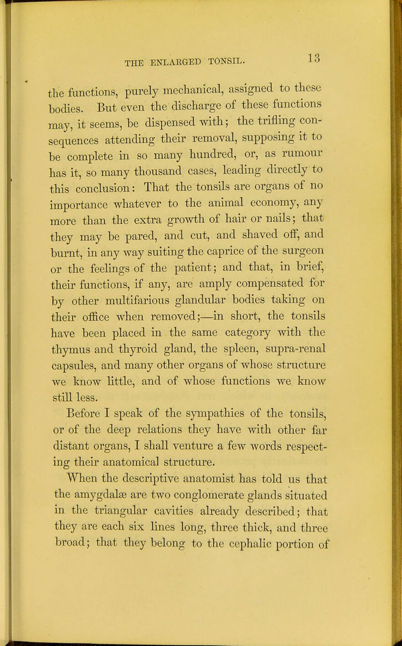 the functions, purely mechanical, assigned to these bodies. But even the discharge of these functions may, it seems, be dispensed with; the trifling con- sequences attending their removal, supposing it to be complete in so many hundred, or, as rumour has it, so many thousand cases, leading directly to this conclusion: That the tonsils are organs of no importance whatever to the animal economy, any more than the extra growth of hair or nails; that they may be pared, and cut, and shaved off, and burnt, in any way suiting the caprice of the surgeon or the feelings of the patient; and that, in brief, their functions, if any, are amply compensated for by other multifarious glandular bodies taking on their office when removed;—in short, the tonsils have been placed in the same category with the thymus and thyroid gland, the spleen, supra-renal capsules, and many other organs of whose structure we know little, and of whose functions we know still less. Before I speak of the sympathies of the tonsils, or of the deep relations they have with other far distant organs, I shall venture a few words respect- ing their anatomical structure. When the descriptive anatomist has told us that the amygdalaa are two conglomerate glands situated in the triangular cavities already described; that they are each six lines long, three thick, and three broad; that they belong to the cephalic portion of
