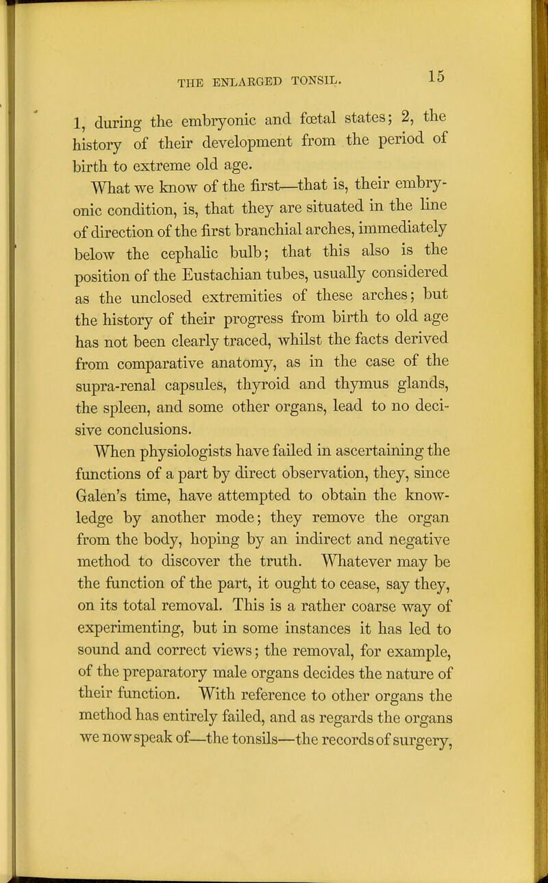 1, during the embryonic and foetal states; 2, the history of their development from the period of birth to extreme old age. What we know of the first—that is, their embry- onic condition, is, that they are situated in the line of direction of the first branchial arches, immediately below the cephalic bulb; that this also is the position of the Eustachian tubes, usually considered as the unclosed extremities of these arches; but the history of their progress from birth to old age has not been clearly traced, whilst the facts derived from comparative anatomy, as in the case of the supra-renal capsules, thyroid and thymus glands, the spleen, and some other organs, lead to no deci- sive conclusions. When physiologists have failed in ascertaining the functions of a part by direct observation, they, since Galen's time, have attempted to obtain the know- ledge by another mode; they remove the organ from the body, hoping by an indirect and negative method to discover the truth. Whatever may be the function of the part, it ought to cease, say they, on its total removal. This is a rather coarse way of experimenting, but in some instances it has led to sound and correct views; the removal, for example, of the preparatory male organs decides the nature of their function. With reference to other organs the method has entirely failed, and as regards the organs we now speak of—the tonsils—the records of surgery,