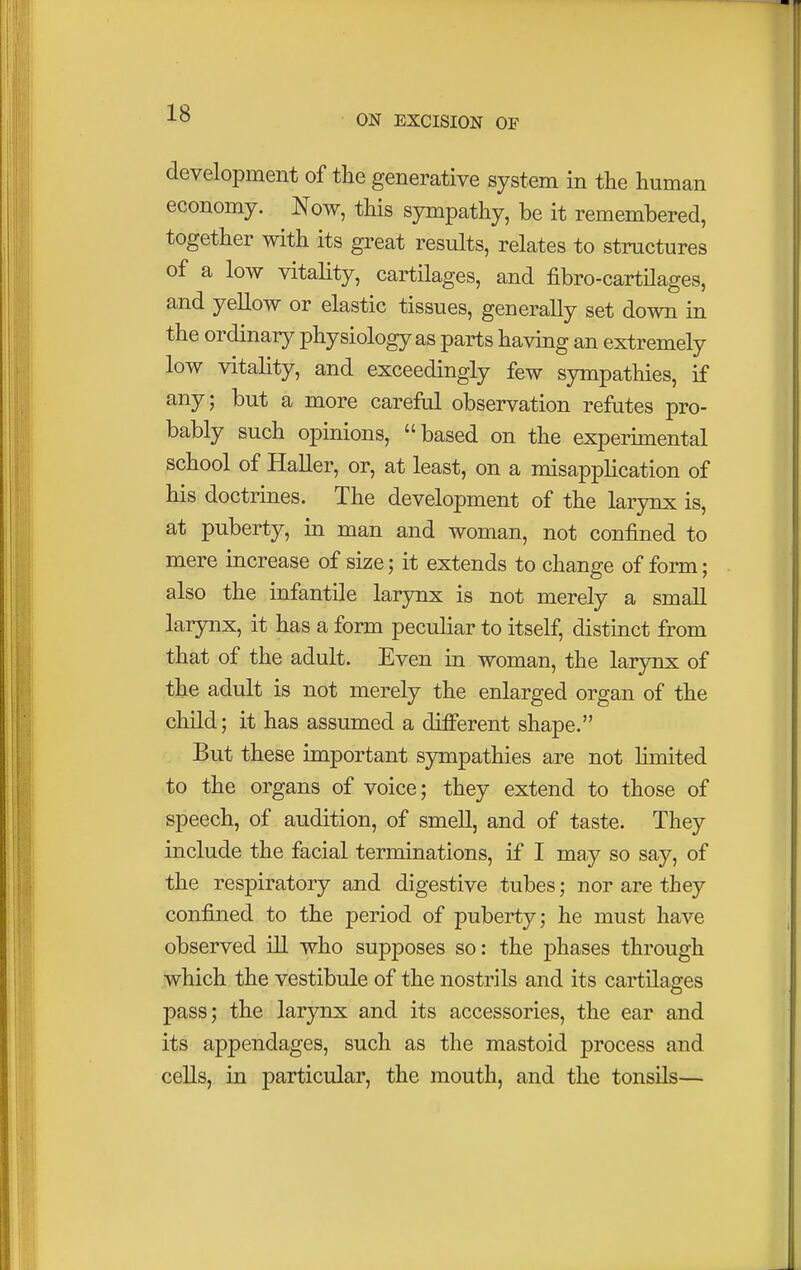 ON EXCISION OF development of the generative system in the human economy. Now, this sympathy, be it remembered, together with its great results, relates to structures of a low vitality, cartilages, and fibro-cartilages, and yellow or elastic tissues, generally set down in the ordinary physiology as parts having an extremely low vitality, and exceedingly few sympathies, if any; but a more careful observation refutes pro- bably such opinions, based on the experimental school of Haller, or, at least, on a misapplication of his doctrines. The development of the larynx is, at puberty, in man and woman, not confined to mere increase of size; it extends to change of form; also the infantile larynx is not merely a small larynx, it has a form peculiar to itself, distinct from that of the adult. Even in woman, the larynx of the adult is not merely the enlarged organ of the child; it has assumed a different shape. But these important sympathies are not limited to the organs of voice; they extend to those of speech, of audition, of smell, and of taste. They include the facial terminations, if I may so say, of the respiratory and digestive tubes; nor are they confined to the period of puberty; he must have observed ill who supposes so: the phases through which the vestibule of the nostrils and its cartilages pass; the larynx and its accessories, the ear and its appendages, such as the mastoid process and cells, in particular, the mouth, and the tonsils—