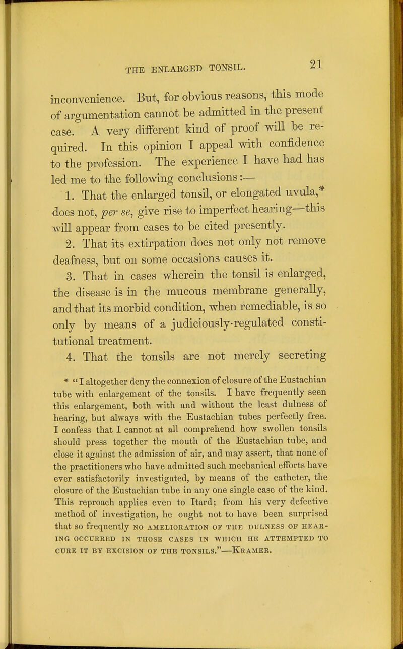 inconvenience. But, for obvious reasons, this mode of argumentation cannot be admitted in the present case. A very different kind of proof will be re- quired. In this opinion I appeal with confidence to the profession. The experience I have had has led me to the following conclusions :— 1. That the enlarged tonsil, or elongated uvula * does not, per se, give rise to imperfect hearing—this will appear from cases to be cited presently. 2. That its extirpation does not only not remove deafness, but on some occasions causes it. 3. That in cases wherein the tonsil is enlarged, the disease is in the mucous membrane generally, and that its morbid condition, when remediable, is so only by means of a judiciously-regulated consti- tutional treatment. 4. That the tonsils are not merely secreting * I altogether deny the connexion of closure of the Eustachian tube with enlargement of the tonsils. I have frequently seen this enlargement, both with and without the least dulness of hearing, but always with the Eustachian tubes perfectly free. I confess that I cannot at all comprehend how swollen tonsils should press together the mouth of the Eustachian tube, and close it against the admission of air, and may assert, that none of the practitioners who have admitted such mechanical efforts have ever satisfactorily investigated, by means of the catheter, the closure of the Eustachian tube in any one single case of the kind. This reproach applies even to Itard; from his very defective method of investigation, he ought not to have been surprised that so frequently no amelioration of the dulness of hear- ing OCCURRED IN THOSE CASES IN WHICH HE ATTEMPTED TO CURE IT BY EXCISION OF THE TONSILS. KRAMER.