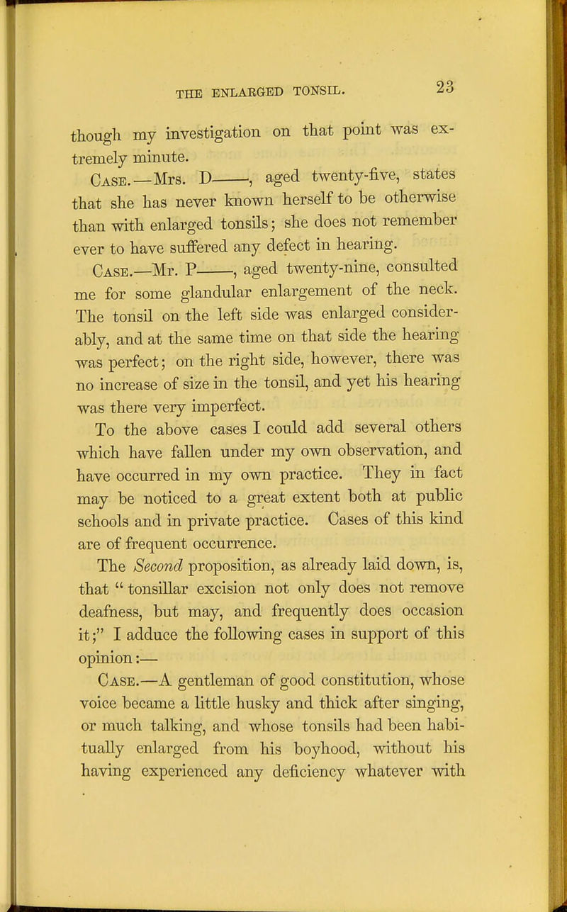 though my investigation on that point was ex- tremely minute. Case.—Mrs. D , aged twenty-five, states that she has never known herself to be otherwise than with enlarged tonsils; she does not remember ever to have suffered any defect in hearing. Case.—Mr. P , aged twenty-nine, consulted me for some glandular enlargement of the neck. The tonsil on the left side was enlarged consider- ably, and at the same time on that side the hearing- was perfect; on the right side, however, there was no increase of size in the tonsil, and yet his hearing was there very imperfect. To the above cases I could add several others which have fallen under my own observation, and have occurred in my own practice. They in fact may be noticed to a great extent both at public schools and in private practice. Cases of this kind are of frequent occurrence. The Second proposition, as already laid down, is, that  tonsillar excision not only does not remove deafness, but may, and frequently does occasion it; I adduce the following cases in support of this opinion:— Case.—A gentleman of good constitution, whose voice became a little husky and thick after singing, or much talking, and whose tonsils had been habi- tually enlarged from his boyhood, without his having experienced any deficiency whatever with