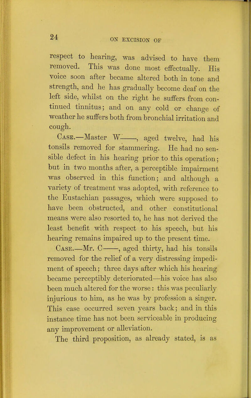 ON EXCISION OF respect to hearing, was advised to have them removed. This was done most effectually. His voice soon after became altered both in tone and strength, and he has gradually become deaf on the left side, whilst on the right he suffers from con- tinued tinnitus; and on any cold or change of weather he suffers both from bronchial irritation and cough. Case.—Master W- ., aged twelve, had his tonsils removed for stammering. He had no sen- sible defect in his hearing prior to this operation; but in two months after, a perceptible impairment was observed in this function; and although a variety of treatment was adopted, with reference to the Eustachian passages, which were supposed to have been obstructed, and other constitutional means were also resorted to, he has not derived the least benefit with respect to his speech, but his hearing remains impaired up to the present time. Case.—Mr. C , aged thirty, had his tonsils removed for the relief of a very distressing impedi- ment of speech; three days after which his hearing became perceptibly deteriorated—his voice has also been much altered for the worse: this was peculiarly injurious to him, as he was by profession a singer. This case occurred seven years back; and in this instance time has not been serviceable in producing any improvement or alleviation. The third proposition, as already stated, is as