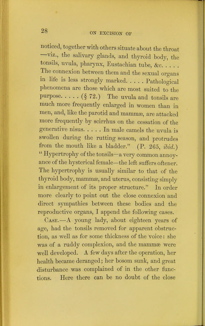 ON EXCISION OF noticed, together with others situate about the throat —viz., the salivary glands, and thyroid body, the tonsils, uvula, pharynx, Eustachian tube, &c The connexion between them and the sexual organs in life is less strongly marked Pathological phenomena are those which are most suited to the PurPose (§ 72.) The uvula and tonsils are much more frequently enlarged in women than in men, and, like the parotid and mammse, are attacked more frequently by scirrhus on the cessation of the generative nisus In male camels the uvula is swollen during the rutting season, and protrudes from the mouth like a bladder. (P. 265, ibid.)  Hypertrophy of the tonsils—a very common annoy- ance of the hysterical female—the left suffers oftener. The hypertrophy is usually similar to that of the thyroid body, mammas, and uterus, consisting simply in enlargement of its proper structure. In order more clearly to point out the close connexion and direct sympathies between these bodies and the reproductive organs, I append the following cases. Case.—A young lady, about eighteen years of age, had the tonsils removed for apparent obstruc- tion, as well as for some thickness of the voice: she was of a ruddy complexion, and the mammas were well developed. A few days after the operation, her health became deranged; her bosom sunk, and great disturbance was complained of in the other func- tions. Here there can be no doubt of the close