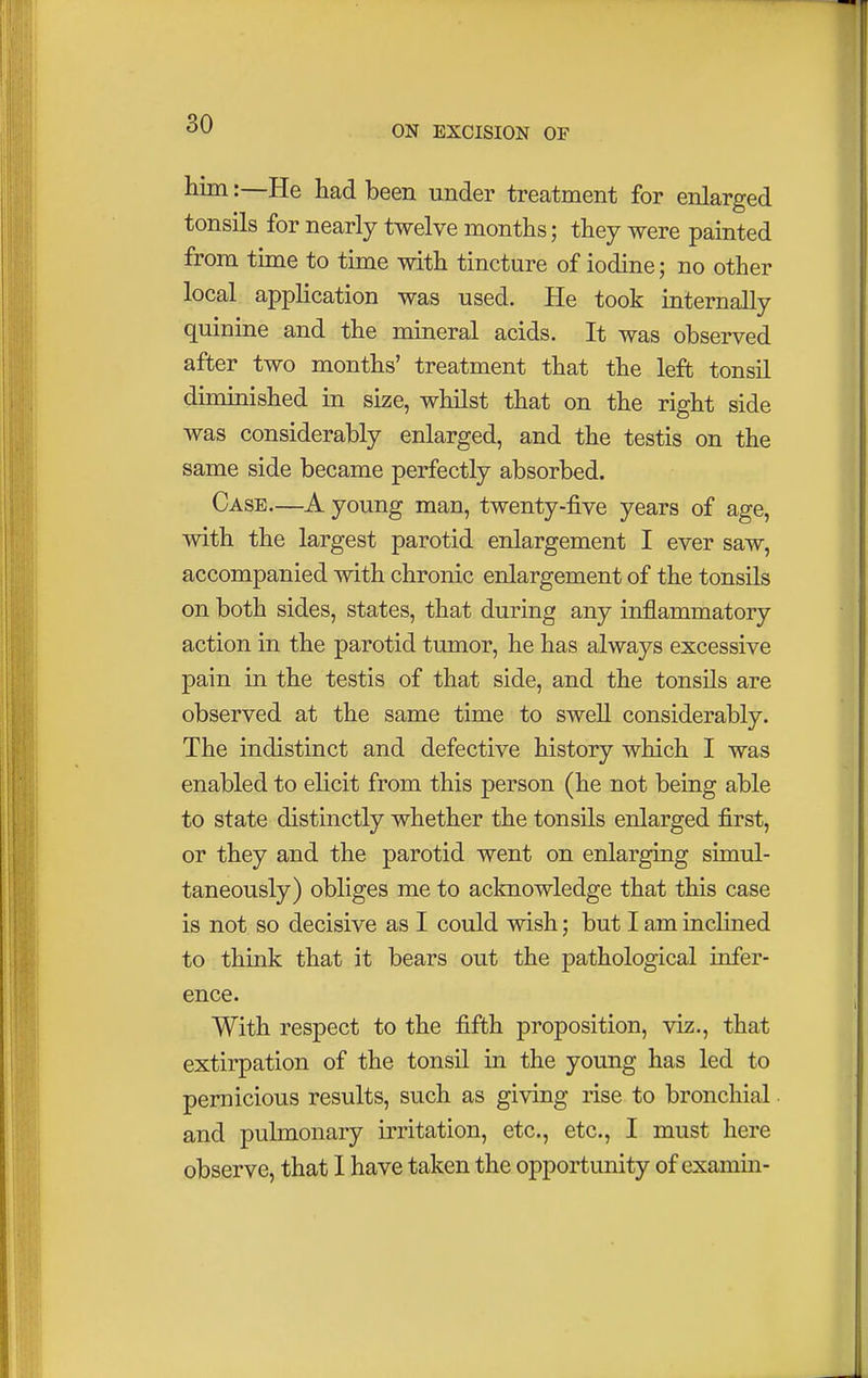 ON EXCISION OF him:—He had been under treatment for enlarged tonsils for nearly twelve months; they were painted from time to time with tincture of iodine; no other local application was used. He took internally quinine and the mineral acids. It was observed after two months' treatment that the left tonsil diminished in size, whilst that on the right side was considerably enlarged, and the testis on the same side became perfectly absorbed. Case—A young man, twenty-five years of age, with the largest parotid enlargement I ever saw, accompanied with chronic enlargement of the tonsils on both sides, states, that during any inflammatory action in the parotid tumor, he has always excessive pain in the testis of that side, and the tonsils are observed at the same time to swell considerably. The indistinct and defective history which I was enabled to elicit from this person (he not being able to state distinctly whether the tonsils enlarged first, or they and the parotid went on enlarging simul- taneously) obliges me to acknowledge that this case is not so decisive as I could wish; but I am inclined to think that it bears out the pathological infer- ence. With respect to the fifth proposition, viz., that extirpation of the tonsil in the young has led to pernicious results, such as giving rise to bronchial and pulmonary irritation, etc., etc., I must here observe, that I have taken the opportunity of examin-