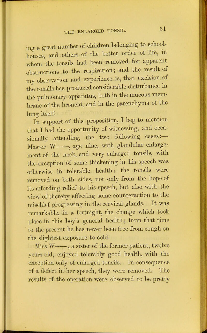 ing a great number of children belonging to school- houses, and others of the better order of life, in whom the tonsils had been removed for apparent obstructions to the respiration; and the result of my observation and experience is, that excision of the tonsils has produced considerable disturbance in the pulmonary apparatus, both in the mucous mem- brane of the bronchi, and in the parenchyma of the lung itself. In support of this proposition, I beg to mention that I had the opportunity of witnessing, and occa- sionally attending, the two following cases:— Master W , age nine, with glandular enlarge- ment of the neck, and very enlarged tonsils, with the exception of some thickening in his speech was otherwise in tolerable health: the tonsils were removed on both sides, not only from the hope of its affording relief to his speech, but also with the view of thereby effecting some counteraction to the mischief progressing in the cervical glands. It was remarkable, in a fortnight, the change which took place in this boy's general health; from that time to the present he has never been free from cough on the slightest exposure to cold. Miss W , a sister of the former patient, twelve years old, enjoyed tolerably good health, with the exception only of enlarged tonsils. In consequence of a defect in her speech, they were removed. The results of the operation were observed to be pretty