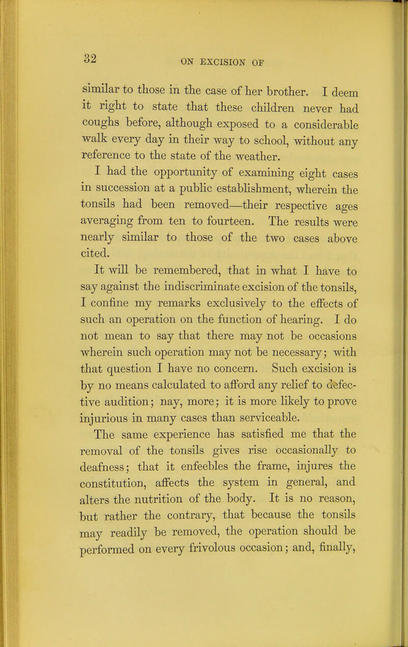 similar to those in the case of her brother. I deem it right to state that these children never had coughs before, although exposed to a considerable walk every day in their way to school, without any reference to the state of the weather. I had the opportunity of examining eight cases in succession at a public establishment, wherein the tonsils had been removed—their respective ages averaging from ten to fourteen. The results were nearly similar to those of the two cases above cited. It will be remembered, that in what I have to say against the indiscriminate excision of the tonsils, I confine my remarks exclusively to the effects of such an operation on the function of hearing. I do not mean to say that there may not be occasions wherein such operation may not be necessary; with that question I have no concern. Such excision is by no means calculated to afford any relief to defec- tive audition; nay, more; it is more likely to prove injurious in many cases than serviceable. The same experience has satisfied me that the removal of the tonsils gives rise occasionally to deafness; that it enfeebles the frame, injures the constitution, affects the system in general, and alters the nutrition of the body. It is no reason, but rather the contrary, that because the tonsils may readily be removed, the operation should be performed on every frivolous occasion; and, finally,