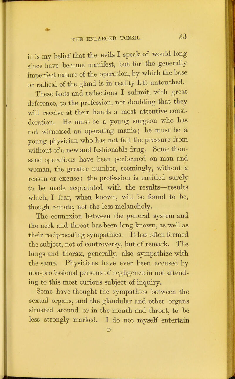 it is my belief that the evils I speak of would long since have become manifest, but for the generally imperfect nature of the operation, by which the base or radical of the gland is in reality left untouched. These facts and reflections I submit, with great deference, to the profession, not doubting that they will receive at their hands a most attentive consi- deration. He must be a young surgeon who has not witnessed an operating mania; he must be a young physician who has not felt the pressure from without of a new and fashionable drug. Some thou- sand operations have been performed on man and woman, the greater number, seemingly, without a reason or excuse: the profession is entitled surely to be made acquainted with the results—results which, I fear, when known, will be found to be, though remote, not the less melancholy. The connexion between the general system and the neck and throat has been long known, as well as their reciprocating sympathies. It has often formed the subject, not of controversy, but of remark. The lungs and thorax, generally, also sympathize with the same. Physicians have ever been accused by non-professional persons of negligence in not attend- ing to this most curious subject of inquiry. Some have thought the sympathies between the sexual organs, and the glandular and other organs situated around or in the mouth and throat, to be less strongly marked. I do not myself entertain D