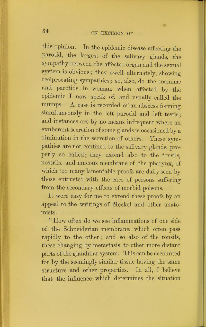 ON EXCISION OF this opinion. In the epidemic disease affecting the parotid, the largest of the salivary glands, the sympathy between the affected organ and the sexual system is obvious; they swell alternately, showing reciprocating sympathies; so, also, do the mamma and parotids in woman, when affected by the epidemic I now speak of, and usually called the mumps. A case is recorded of an abscess forming simultaneously in the left parotid and left testis; and instances are by no means infrequent where an exuberant secretion of some glands is occasioned by a diminution in the secretion of others. These sym- pathies are not confined to the salivary glands, pro- perly so called; they extend also to the tonsils, nostrils, and mucous membrane of the pharynx, of which too many lamentable proofs are daily seen by those entrusted with the care of persons suffering from the secondary effects of morbid poisons. It were easy for me to extend these proofs by an appeal to the writings of Meckel and other anato- mists.  How often do we see inflammations of one side of the Schneiderian membrane, which often pass rapidly to the other; and so also of the tonsils, these changing by metastasis to other more distant parts of the glandular system. This can be accounted for by the seemingly similar tissue having the same structure and other properties. In all, I believe that the influence which determines the situation