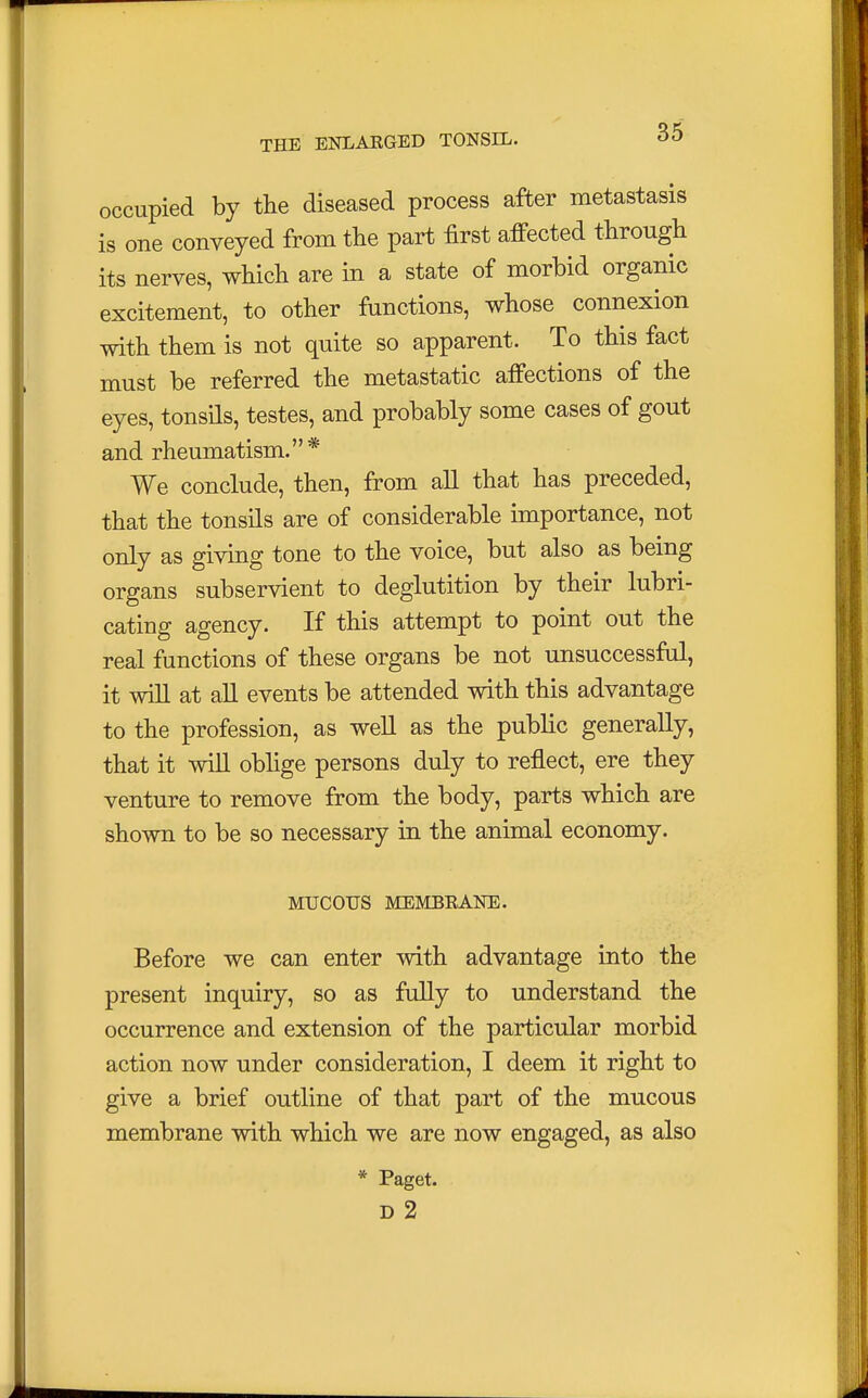 occupied by the diseased process after metastasis is one conveyed from the part first affected through its nerves, which are in a state of morbid organic excitement, to other functions, whose connexion with them is not quite so apparent. To this fact must be referred the metastatic affections of the eyes, tonsils, testes, and probably some cases of gout and rheumatism.* We conclude, then, from all that has preceded, that the tonsils are of considerable importance, not only as giving tone to the voice, but also as being organs subservient to deglutition by their lubri- cating agency. If this attempt to point out the real functions of these organs be not unsuccessful, it will at all events be attended with this advantage to the profession, as well as the public generally, that it will oblige persons duly to reflect, ere they venture to remove from the body, parts which are shown to be so necessary in the animal economy. MUCOUS MEMBRANE. Before we can enter with advantage into the present inquiry, so as fully to understand the occurrence and extension of the particular morbid action now under consideration, I deem it right to give a brief outline of that part of the mucous membrane with which we are now engaged, as also * Paget. D 2