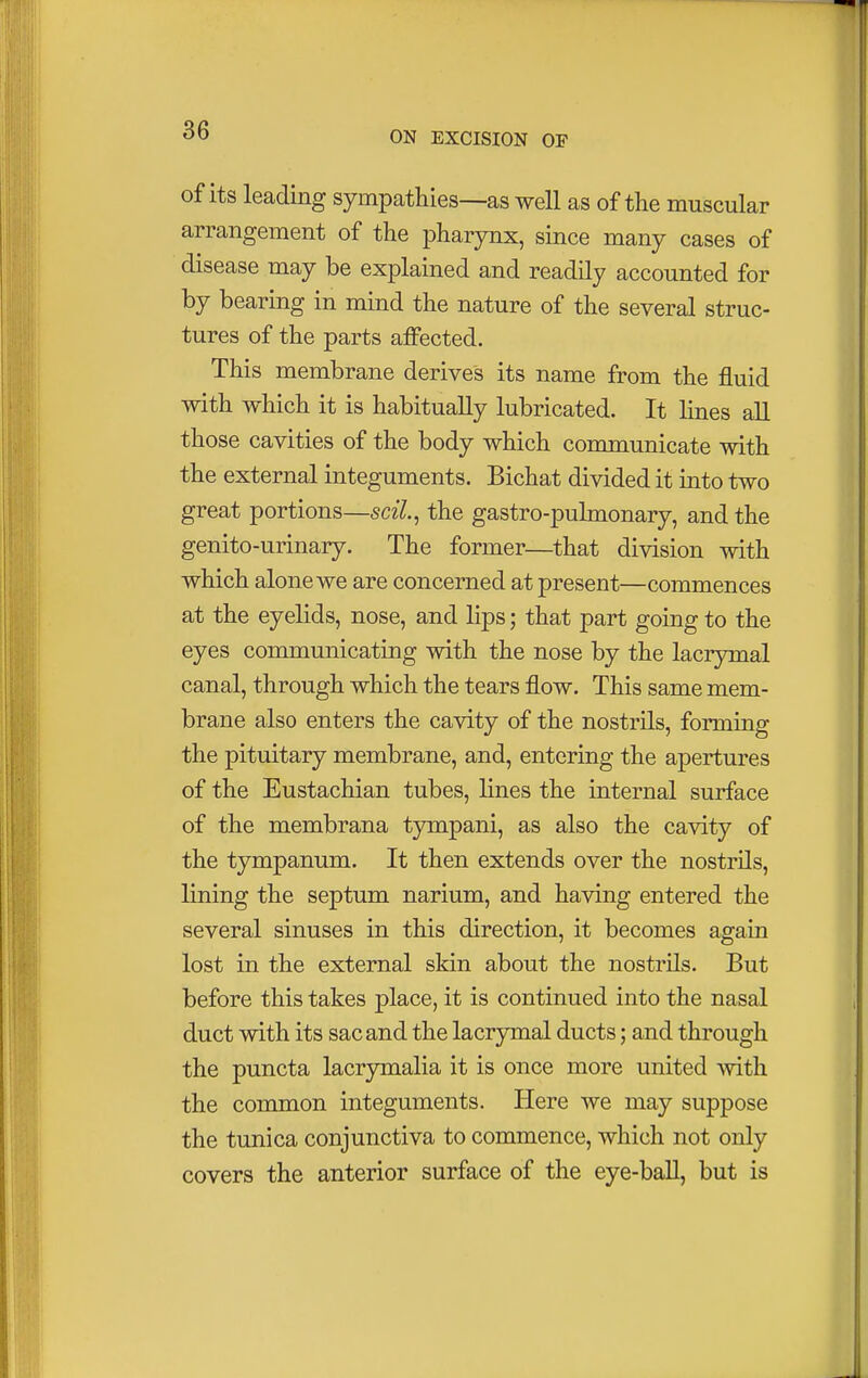 of its leading sympathies—as well as of the muscular arrangement of the pharynx, since many cases of disease may be explained and readily accounted for by bearing in mind the nature of the several struc- tures of the parts affected. This membrane derives its name from the fluid with which it is habitually lubricated. It lines all those cavities of the body which communicate with the external integuments. Bichat divided it into two great portions—scil, the gastro-pulmonary, and the genito-urinary. The former—that division with which alone we are concerned at present—commences at the eyelids, nose, and lips; that part going to the eyes communicating with the nose by the lacrymal canal, through which the tears flow. This same mem- brane also enters the cavity of the nostrils, forming the pituitary membrane, and, entering the apertures of the Eustachian tubes, lines the internal surface of the membrana tympani, as also the cavity of the tympanum. It then extends over the nostrils, lining the septum narium, and having entered the several sinuses in this direction, it becomes again lost in the external skin about the nostrils. But before this takes place, it is continued into the nasal duct with its sac and the lacrymal ducts; and through the puncta lacrymalia it is once more united with the common integuments. Here we may suppose the tunica conjunctiva to commence, which not only covers the anterior surface of the eye-ball, but is