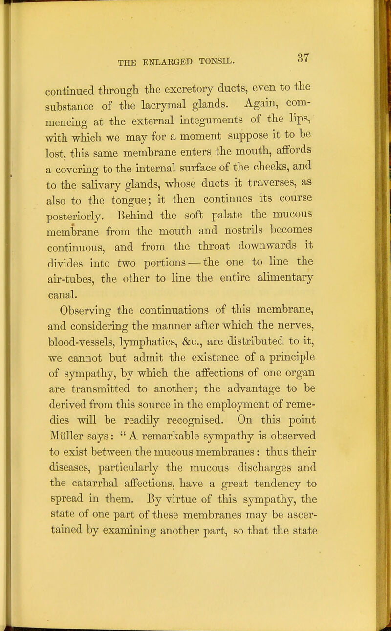 continued through the excretory ducts, even to the substance of the lacrymal glands. Again, com- mencing at the external integuments of the lips, with which we may for a moment suppose it to be lost, this same membrane enters the mouth, affords a covering to the internal surface of the cheeks, and to the salivary glands, whose ducts it traverses, as also to the tongue; it then continues its course posteriorly. Behind the soft palate the mucous membrane from the mouth and nostrils becomes continuous, and from the throat downwards it divides into two portions — the one to line the air-tubes, the other to line the entire alimentary canal. Observing the continuations of this membrane, and considering the manner after which the nerves, blood-vessels, lymphatics, &c, are distributed to it, we cannot but admit the existence of a principle of sympathy, by which the affections of one organ are transmitted to another; the advantage to be derived from this source in the employment of reme- dies will be readily recognised. On this point Midler says: A remarkable sympathy is observed to exist between the mucous membranes: thus their diseases, particularly the mucous discharges and the catarrhal affections, have a great tendency to spread in them. By virtue of this sympathy, the state of one part of these membranes may be ascer- tained by examining another part, so that the state