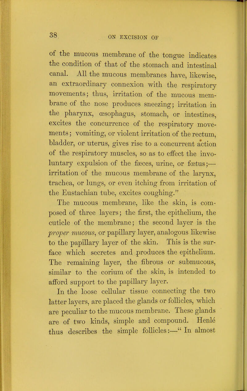 of the mucous membrane of the tongue indicates the condition of that of the stomach and intestinal canal. All the mucous membranes have, likewise, an extraordinary connexion with the respiratory movements; thus, irritation of the mucous mem- brane of the nose produces sneezing; irritation in the pharynx, oesophagus, stomach, or intestines, excites the concurrence of the respiratory move- ments ; vomiting, or violent irritation of the rectum, bladder, or uterus, gives rise to a concurrent a'ction of the respiratory muscles, so as to effect the invo- luntary expulsion of the faeces, urine, or foetus;— irritation of the mucous membrane of the larynx, trachea, or lungs, or even itching from irritation of the Eustachian tube, excites coughing. The mucous membrane, like the skin, is com- posed of three layers; the first, the epithelium, the cuticle of the membrane; the second layer is the proper mucous, or papillary layer, analogous likewise to the papillary layer of the skin. This is the sur- face which secretes and produces the epithelium. The remaining layer, the fibrous or submucous, similar to the corium of the skin, is intended to afford support to the papillary layer. In the loose cellular tissue connecting the two latter layers, are placed the glands or follicles, which are peculiar to the mucous membrane. These glands are of two kinds, simple and compound. Henle thus describes the simple follicles:— In almost