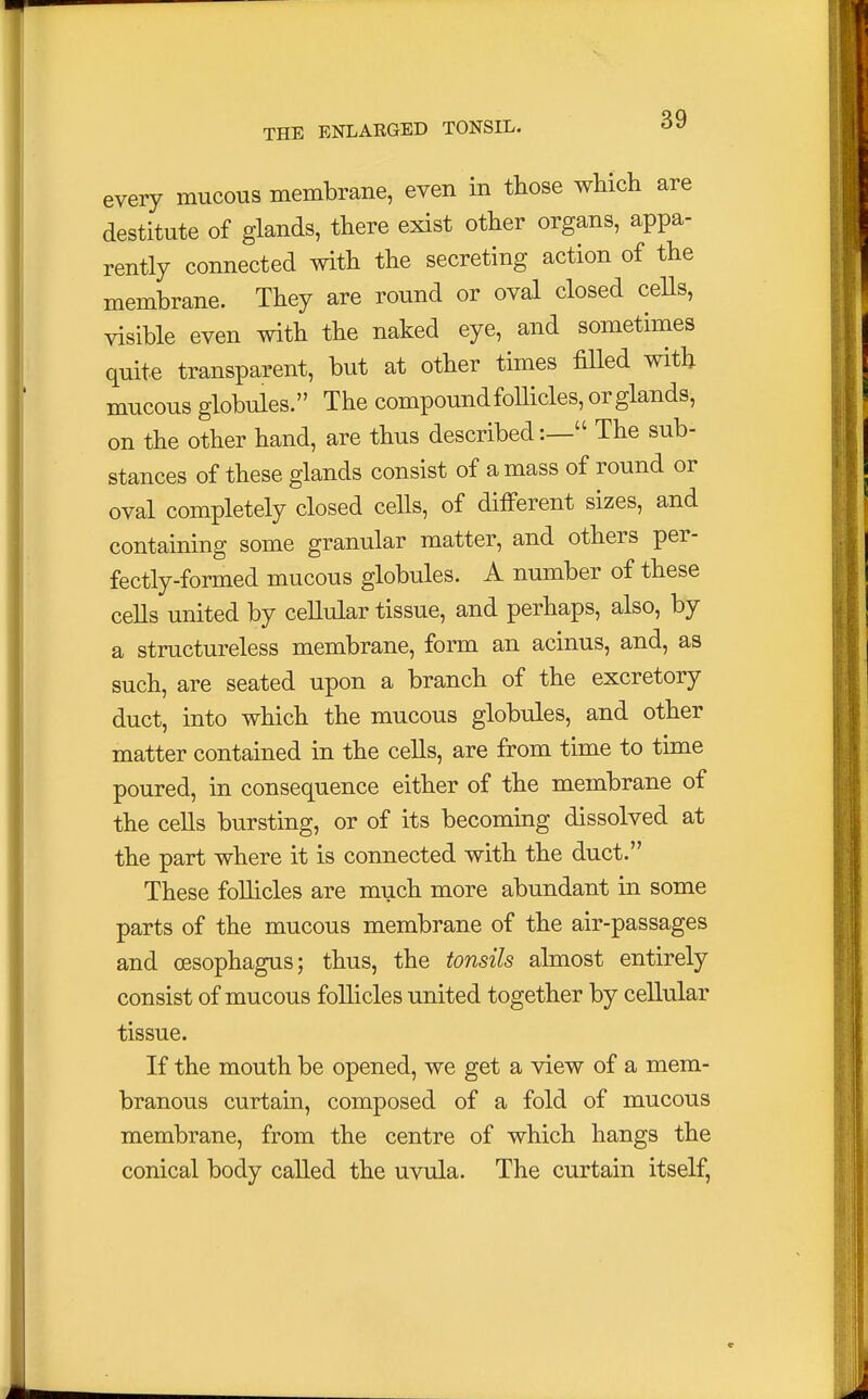 every mucous membrane, even in those which are destitute of glands, there exist other organs, appa- rently connected with the secreting action of the membrane. They are round or oval closed cells, visible even with the naked eye, and sometimes quite transparent, but at other times filled with mucous globules. The compound follicles, or glands, on the other hand, are thus described:— The sub- stances of these glands consist of amass of round or oval completely closed cells, of different sizes, and containing some granular matter, and others per- fectly-formed mucous globules. A number of these cells united by cellular tissue, and perhaps, also, by a structureless membrane, form an acinus, and, as such, are seated upon a branch of the excretory duct, into which the mucous globules, and other matter contained in the cells, are from time to time poured, in consequence either of the membrane of the cells bursting, or of its becoming dissolved at the part where it is connected with the duct. These follicles are much more abundant in some parts of the mucous membrane of the air-passages and oesophagus; thus, the tonsils almost entirely consist of mucous follicles united together by cellular tissue. If the mouth be opened, we get a view of a mem- branous curtain, composed of a fold of mucous membrane, from the centre of which hangs the conical body called the uvula. The curtain itself,