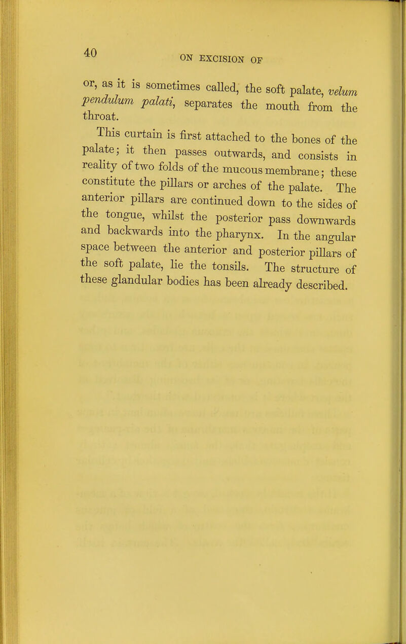 ON EXCISION OF or, as it is sometimes called, the soft palate, velum pendulum palati, separates the mouth from the throat. This curtain is first attached to the bones of the palate; it then passes outwards, and consists in reality of two folds of the mucous membrane; these constitute the pillars or arches of the palate. The anterior pillars are continued down to the sides of the tongue, whilst the posterior pass downwards and backwards into the pharynx. In the angular space between the anterior and posterior pillars of the soft palate, lie the tonsils. The structure of these glandular bodies has been already described.