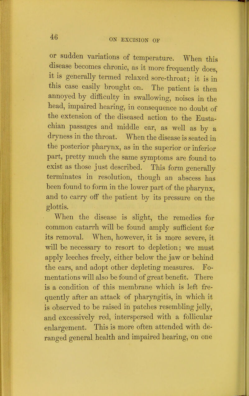 ON EXCISION OF or sudden variations of temperature. When this disease becomes chronic, as it more frequently does, it is generally termed relaxed sore-throat; it is in this case easily brought on. The patient is then annoyed by difficulty in swallowing, noises in the head, impaired hearing, in consequence no doubt of the extension of the diseased action to the Eusta- chian passages and middle ear, as well as by a dryness in the throat. When the disease is seated in the posterior pharynx, as in the superior or inferior part, pretty much the same symptoms are found to exist as those just described. This form generally terminates in resolution, though an abscess has been found to form in the lower part of the pharynx, and to carry off the patient by its pressure on the glottis. When the disease is slight, the remedies for common catarrh will be found amply sufficient for its removal. When, however, it is more severe, it will be necessary to resort to depletion; we must apply leeches freely, either below the jaw or behind the ears, and adopt other depleting measures. Fo- mentations will also be found of great benefit. There is a condition of this membrane which is left fre- quently after an attack of pharyngitis, in which it is observed to be raised in patches resembling jelly, and excessively red, interspersed with a follicular enlargement. This is more often attended with de- ranged general health and impaired hearing, on one