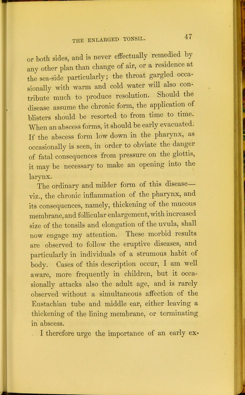 or both sides, and is never effectually remedied by any other plan than change of air, or a residence at the sea-side particularly; the throat gargled occa- sionally with warm and cold water will also con- tribute much to produce resolution. Should the disease assume the chronic form, the application of blisters should be resorted to from time to time. When an abscess forms, it should be early evacuated. If the abscess form low down in the pharynx, as occasionally is seen, in order to obviate the danger of fatal consequences from pressure on the glottis, it may be necessary to make an opening into the larynx. The ordinary and milder form of this disease— viz., the chronic inflammation of the pharynx, and its consequences, namely, thickening of the mucous membrane, and follicular enlargement, with increased size of the tonsils and elongation of the uvula, shall now engage my attention. These morbid results are observed to follow the eruptive diseases, and particularly in individuals of a strumous habit of body. Cases of this description occur, I am well aware, more frequently in children, but it occa- sionally attacks also the adult age, and is rarely observed without a simultaneous affection of the Eustachian tube and middle ear, either leaving a thickening of the lining membrane, or terminating in abscess. - I therefore urge the importance of an early ex-