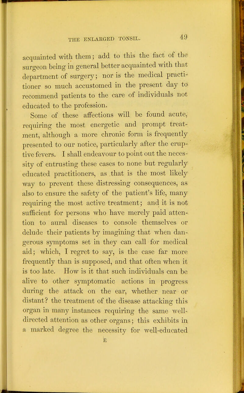 acquainted with them; add to this the fact of the surgeon being in general better acquainted with that department of surgery; nor is the medical practi- tioner so much accustomed in the present day to recommend patients to the care of individuals not educated to the profession. Some of these affections will be found acute, requiring the most energetic and prompt treat- ment, although a more chronic form is frequently presented to our notice, particularly after the erup- tive fevers. I shall endeavour to point out the neces - sity of entrusting these cases to none but regularly educated practitioners, as .that is the most likely way to prevent these distressing consequences, as also to ensure the safety of the patient's life, many requiring the most active treatment; and it is not sufficient for persons who have merely paid atten- tion to aural diseases to console themselves or delude their patients by imagining that when dan- gerous symptoms set in they can call for medical aid; which, I regret to say, is the case far more frequently than is supposed, and that often when it is too late. How is it that such individuals can be alive to other symptomatic actions in progress during the attack on the ear, whether near or distant? the treatment of the disease attacking this organ in many instances requiring the same well- directed attention as other organs; this exhibits in a marked degree the necessity for well-educated E