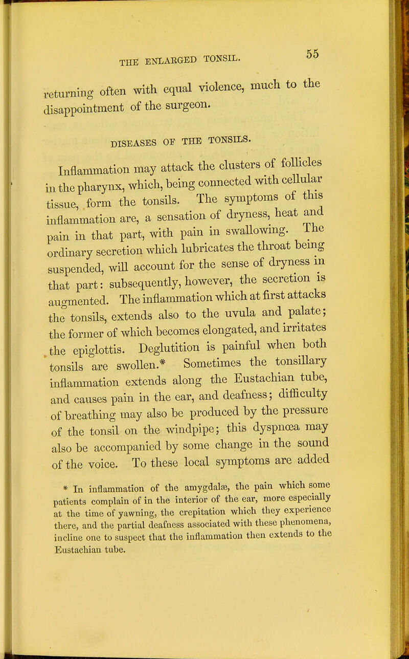 returning often with equal violence, mueh to the disappointment of the surgeon. DISEASES OF THE TONSILS. Inflammation may attack the clusters of follicles in the pharynx, which, being connected with cellular tissue, form the tonsils. The symptoms of this inflammation are, a sensation of dryness, heat and pain in that part, with pain in swallowing, lhe ordinary secretion which lubricates the throat being suspended, will account for the sense of dryness m that part: subsequently, however, the secretion is augmented. The inflammation which at first attacks the tonsils, extends also to the uvula and palate; the former of which becomes elongated, and irritates the epiglottis. Deglutition is painful when both tonsils are swollen* Sometimes the tonsillary inflammation extends along the Eustachian tube, and causes pain in the ear, and deafness; difficulty of breathing may also be produced by the pressure of the tonsil on the windpipe; this dyspnoea may also be accompanied by some change in the sound of the voice. To these local symptoms are added * In inflammation of the amygdalae, the pain which some patients complain of in the interior of the ear, more especially at the time of yawning, the crepitation which they experience there, and the partial deafness associated with these phenomena, incline one to suspect that the inflammation then extends to the Eustachian tube.