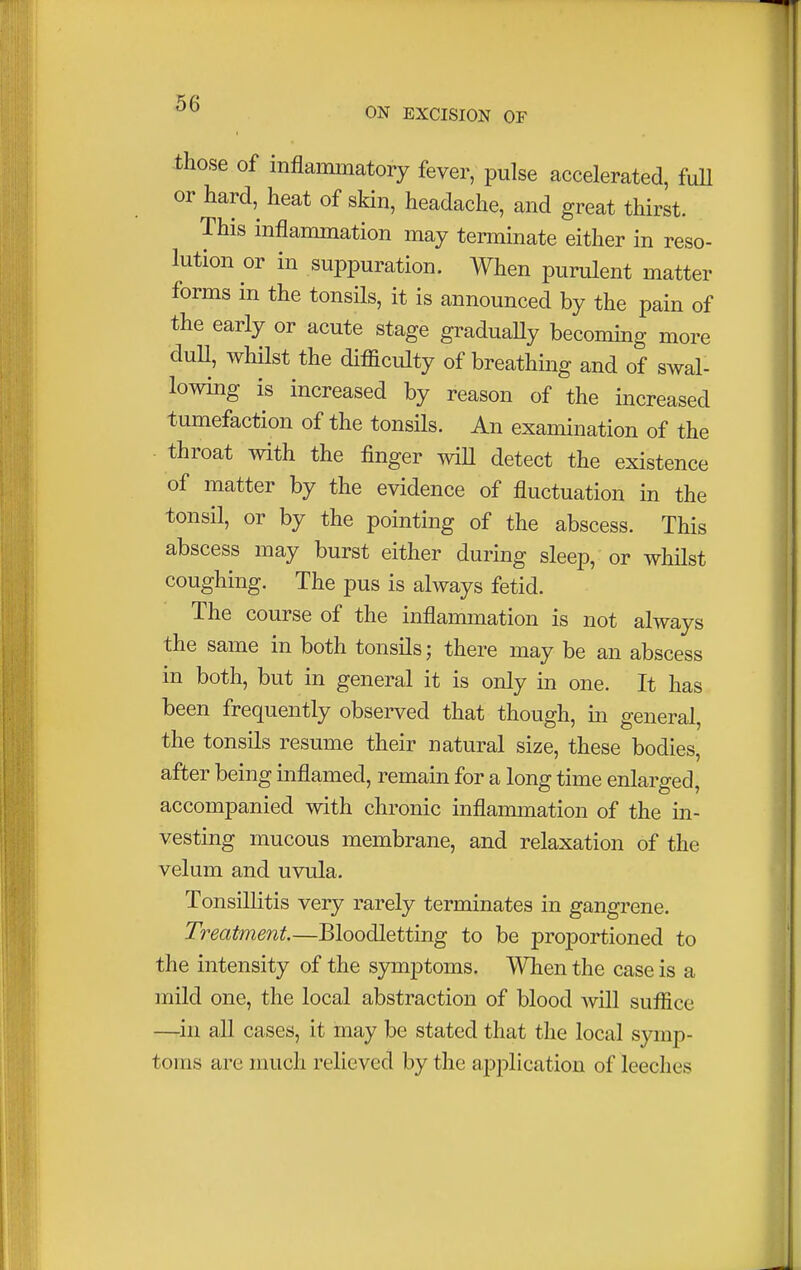 those of inflammatory fever, pulse accelerated, full or hard, heat of skin, headache, and great thirst. This inflammation may terminate either in reso- lution or in suppuration. When purulent matter forms in the tonsils, it is announced by the pain of the early or acute stage gradually becoming more duU, whilst the difficulty of breathing and of swal- lowing is increased by reason of the increased tumefaction of the tonsils. An examination of the • throat with the finger will detect the existence of matter by the evidence of fluctuation in the tonsil, or by the pointing of the abscess. This abscess may burst either during sleep, or whilst coughing. The pus is always fetid. The course of the inflammation is not always the same in both tonsils; there may be an abscess in both, but in general it is only in one. It has been frequently observed that though, in general, the tonsils resume their natural size, these bodies, after being inflamed, remain for a long time enlarged, accompanied with chronic inflammation of the in- vesting mucous membrane, and relaxation of the velum and uvula. Tonsillitis very rarely terminates in gangrene. Treatment.—Bloodletting to be proportioned to the intensity of the symptoms. When the case is a mild one, the local abstraction of blood will suffice —in all cases, it may be stated that the local symp- toms are much relieved by the application of leeches