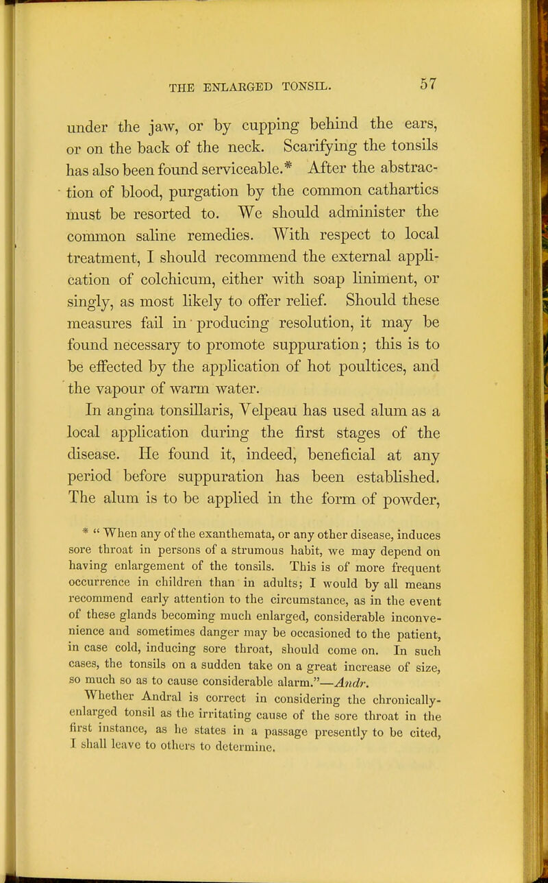 under the jaw, or by cupping behind the ears, or on the back of the neck. Scarifying the tonsils has also been found serviceable.* After the abstrac- tion of blood, purgation by the common cathartics must be resorted to. We should administer the common saline remedies. With respect to local treatment, I should recommend the external appli- cation of colchicum, either with soap liniment, or singly, as most likely to offer relief. Should these measures fail in' producing resolution, it may be found necessary to promote suppuration; this is to be effected by the application of hot poultices, and the vapour of warm water. In angina tonsillaris, Velpeau has used alum as a local application during the first stages of the disease. He found it, indeed, beneficial at any period before suppuration has been established. The alum is to be applied in the form of powder, *  When any of the exanthemata, or any other disease, induces sore throat in persons of a strumous habit, we may depend on having enlargement of the tonsils. This is of more frequent occurrence in children than in adults; I would by all means recommend early attention to the circumstance, as in the event of these glands becoming much enlarged, considerable inconve- nience and sometimes danger may be occasioned to the patient, in case cold, inducing sore throat, should come on. In such cases, the tonsils on a sudden take on a great increase of size, so much so as to cause considerable alarm.—Andr. Whether Andral is correct in considering the chronically- enlarged tonsil as the irritating cause of the sore throat in the first instance, as he states in a passage presently to be cited, I shall leave to others to determine.