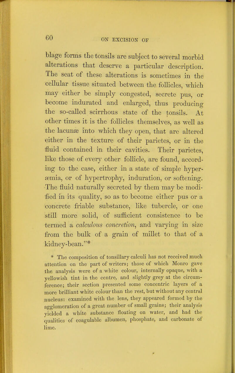 blage forms the tonsils are subject to several morbid alterations that deserve a particular description. The seat of these alterations is sometimes in the cellular tissue situated between the follicles, which may either be simply congested, secrete pus, or become indurated and enlarged, thus producing the so-called scirrhous state of the tonsils. At other times it is the follicles themselves, as well as the lacunas into which they open, that are altered either in the texture of their parietes, or in the fluid contained in their cavities. Their parietes, like those of every other follicle, are found, accord- ing to the case, either in a state of simple hyper- emia, or of hypertrophy, induration, or softening. The fluid naturally secreted by them may be modi- fied in its quality, so as to become either pus or a concrete friable substance, like tubercle, or one still more solid, of sufficient consistence to be termed a calculous concretion, and varying in size from the bulk of a grain of millet to that of a kidney-bean.* * The composition of tonsillary calculi has not received much attention on the part of writers; those of which Monro gave the analysis were of a white colour, internally opaque, with a yellowish tint in the centre, and slightly grey at the circum- ference; their section presented some concentric layers of a more brilliant white colour than the rest, but without any central nucleus: examined with the lens, they appeared formed by the agglomeration of a great number of small grains; their analysis yielded a white substance floating on water, and had the cjualities ol* coagulable albumen, phosphate, and carbonate of lime.