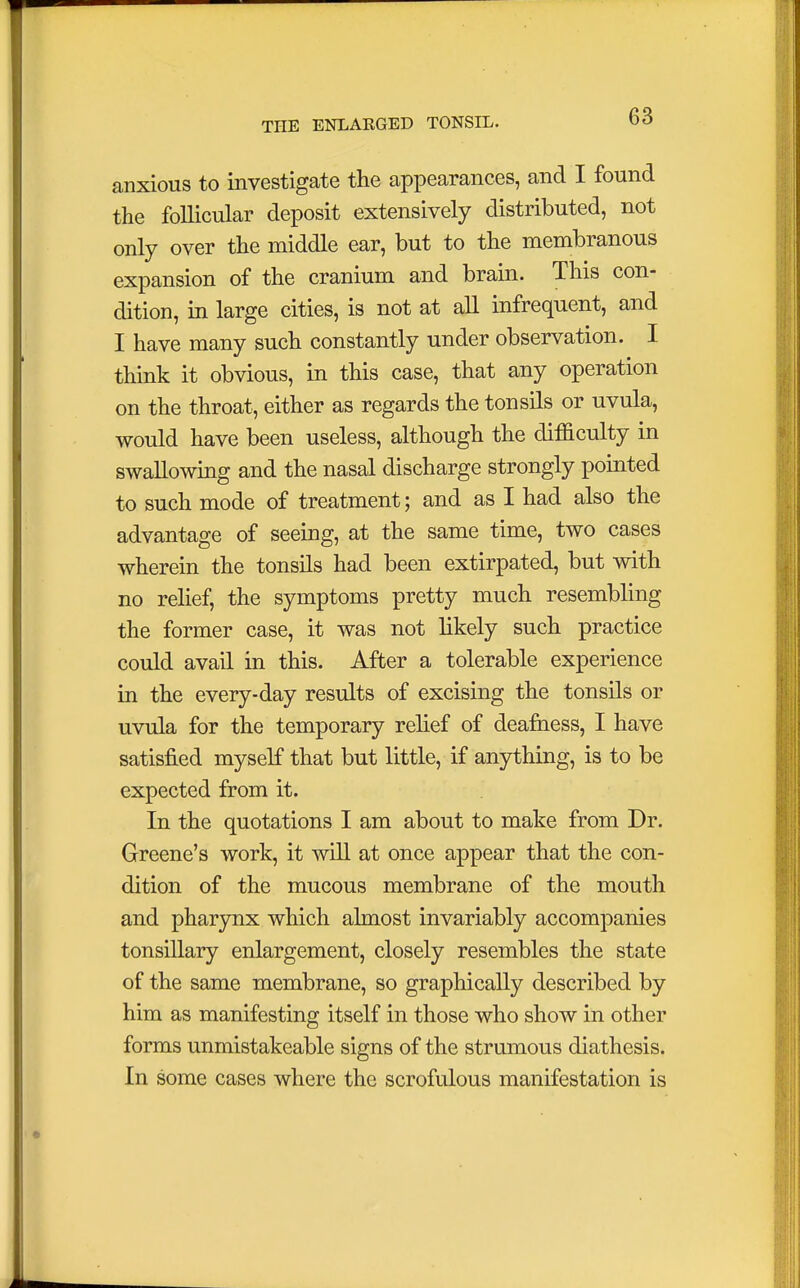 anxious to investigate the appearances, and I found the follicular deposit extensively distributed, not only over the middle ear, but to the membranous expansion of the cranium and brain. This con- dition, in large cities, is not at all infrequent, and I have many such constantly under observation. I think it obvious, in this case, that any operation on the throat, either as regards the tonsils or uvula, would have been useless, although the difficulty in swallowing and the nasal discharge strongly pointed to such mode of treatment; and as I had also the advantage of seeing, at the same time, two cases wherein the tonsils had been extirpated, but with no relief, the symptoms pretty much resembling the former case, it was not likely such practice could avail in this. After a tolerable experience in the every-day results of excising the tonsils or uvula for the temporary relief of deafness, I have satisfied myself that but little, if anything, is to be expected from it. In the quotations I am about to make from Dr. Greene's work, it will at once appear that the con- dition of the mucous membrane of the mouth and pharynx which almost invariably accompanies tonsillary enlargement, closely resembles the state of the same membrane, so graphically described by him as manifesting itself in those who show in other forms unmistakeable signs of the strumous diathesis. In some cases where the scrofulous manifestation is