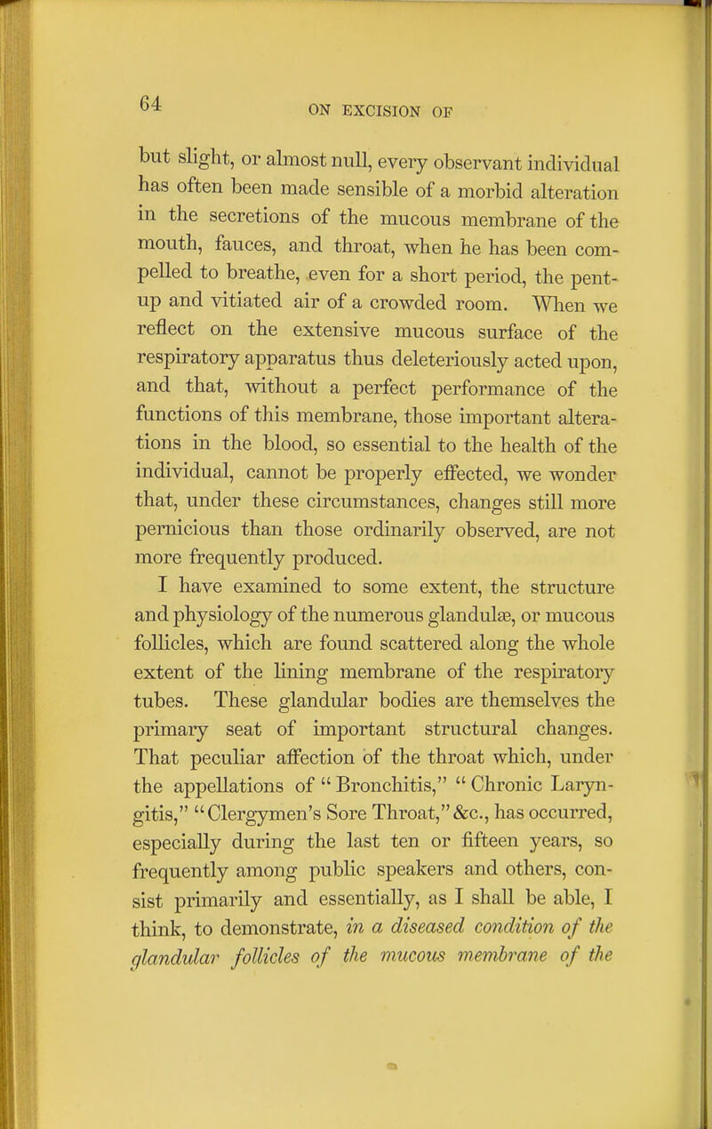 ON EXCISION OF but slight, or almost null, every observant individual has often been made sensible of a morbid alteration in the secretions of the mucous membrane of the mouth, fauces, and throat, when he has been com- pelled to breathe, even for a short period, the pent- up and vitiated air of a crowded room. When we reflect on the extensive mucous surface of the respiratory apparatus thus deleteriously acted upon, and that, without a perfect performance of the functions of this membrane, those important altera- tions in the blood, so essential to the health of the individual, cannot be properly effected, we wonder that, under these circumstances, changes still more pernicious than those ordinarily observed, are not more frequently produced. I have examined to some extent, the structure and physiology of the numerous glandulee, or mucous follicles, which are found scattered along the whole extent of the lining membrane of the respiratory tubes. These glandular bodies are themselves the primary seat of important structural changes. That peculiar affection of the throat which, under the appellations of  Bronchitis,  Chronic Laryn- gitis, Clergymen's Sore Throat,&c, has occurred, especially during the last ten or fifteen years, so frequently among public speakers and others, con- sist primarily and essentially, as I shall be able, I think, to demonstrate, in a diseased condition of the glandular follicles of the mucous membrane of the