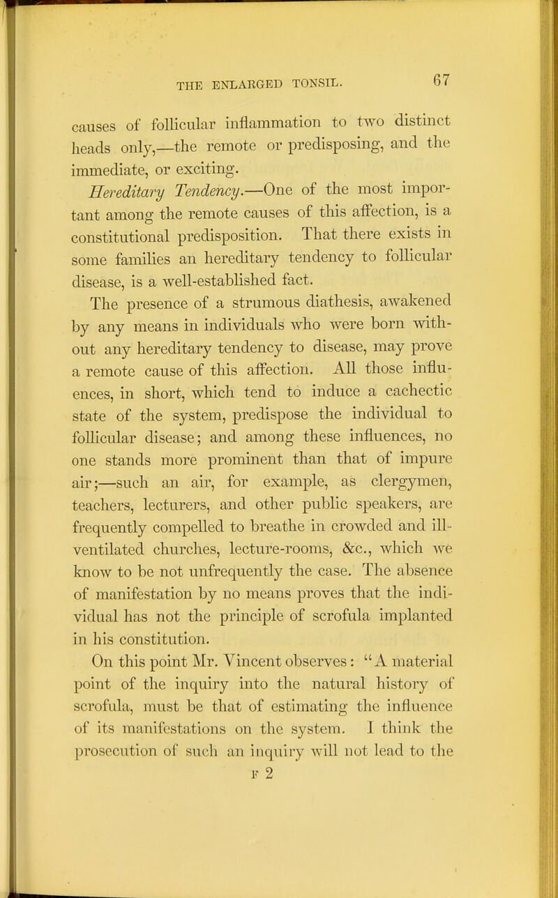 causes of follicular inflammation to two distinct heads only,—the remote or predisposing, and the immediate, or exciting. Hereditary Tendency.—One of the most impor- tant among the remote causes of this affection, is a constitutional predisposition. That there exists in some families an hereditary tendency to follicular disease, is a well-established fact. The presence of a strumous diathesis, awakened by any means in individuals who were born with- out any hereditary tendency to disease, may prove a remote cause of this affection. All those influ- ences, in short, which tend to induce a cachectic state of the system, predispose the individual to follicular disease; and among these influences, no one stands more prominent than that of impure air;—such an air, for example, as clergymen, teachers, lecturers, and other public speakers, are frequently compelled to breathe in crowded and ill- ventilated churches, lecture-rooms, &c, which we know to be not unfrequently the case. The absence of manifestation by no means proves that the indi- vidual has not the principle of scrofula implanted in his constitution. On this point Mr. Vincent observes: A material point of the inquiry into the natural history of scrofula, must be that of estimating the influence of its manifestations on the system. I think the prosecution of such an inquiry will not lead to the F 2