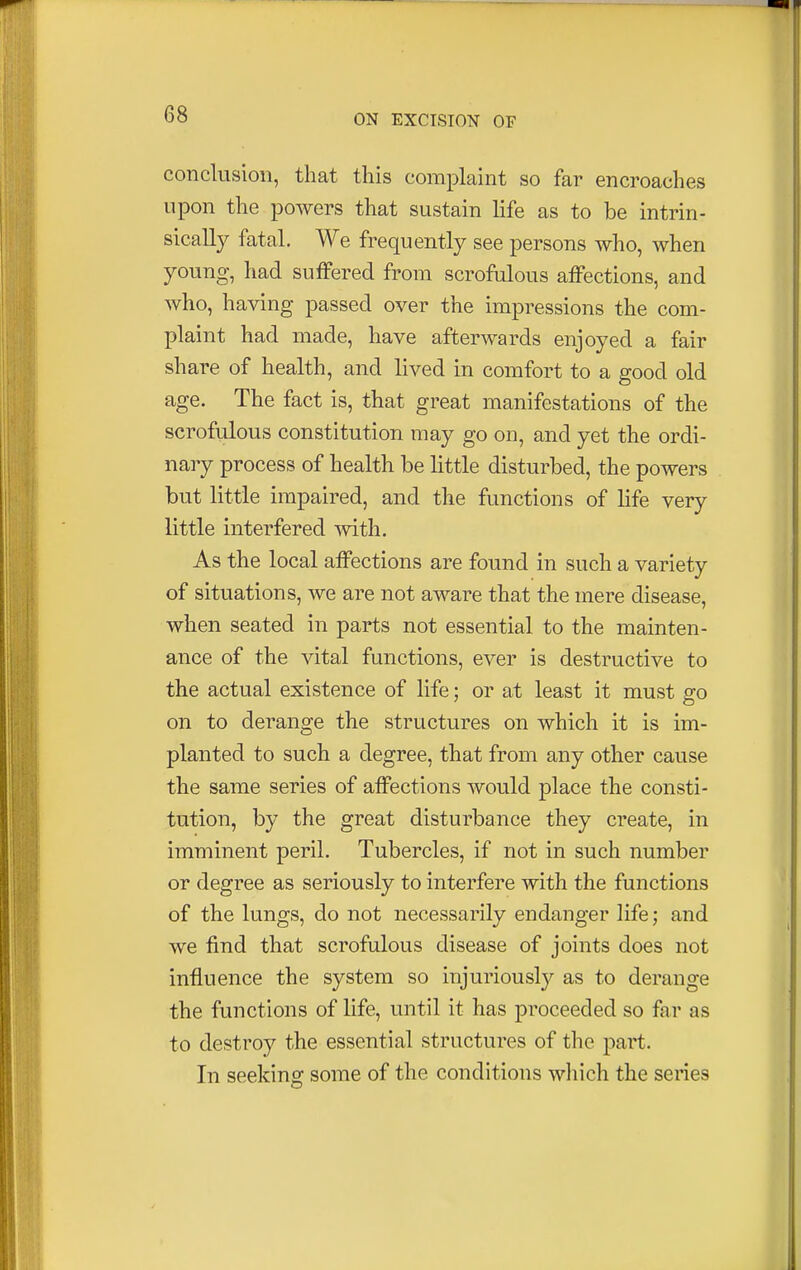 conclusion, that this complaint so far encroaches upon the powers that sustain life as to be intrin- sically fatal. We frequently see persons who, when young, had suffered from scrofulous affections, and who, having passed over the impressions the com- plaint had made, have afterwards enjoyed a fair share of health, and lived in comfort to a good old age. The fact is, that great manifestations of the scrofulous constitution may go on, and yet the ordi- nary process of health be little disturbed, the powers but little impaired, and the functions of life very little interfered with. As the local affections are found in such a variety of situations, we are not aware that the mere disease, when seated in parts not essential to the mainten- ance of the vital functions, ever is destructive to the actual existence of life; or at least it must go on to derange the structures on which it is im- planted to such a degree, that from any other cause the same series of affections would place the consti- tution, by the great disturbance they create, in imminent peril. Tubercles, if not in such number or degree as seriously to interfere with the functions of the lungs, do not necessarily endanger life; and we find that scrofulous disease of joints does not influence the system so injuriously as to derange the functions of life, until it has proceeded so far as to destroy the essential structures of the part. In seeking some of the conditions which the series