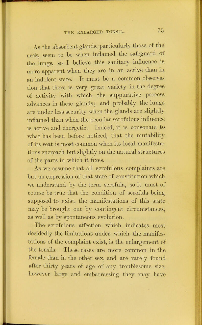 As the absorbent glands, particularly those of the neck, seem to be when inflamed the safeguard of the lungs, so I believe this sanitary influence is more apparent when they are in an active than in an indolent state. It must be a common observa- tion that there is very great variety in the degree of activity with which the suppurative process advances in these glands; and probably the lungs are under less security when the glands are slightly inflamed than when the peculiar scrofulous influence is active and energetic. Indeed, it is consonant to what has been before noticed, that the mutability of its seat is most common when its local manifesta- tions encroach but slightly on the natural structures of the parts in which it fixes. As we assume that all scrofulous complaints are but an expression of that state of constitution which we understand by the term scrofula, so it must of course be true that the condition of scrofula being supposed to exist, the manifestations of this state may be brought out by contingent circumstances, as well as by spontaneous evolution. The scrofulous affection which indicates most decidedly the limitations under which the manifes- tations of the complaint exist, is the enlargement of the tonsils. These cases are more common in the female than in the other sex, and are rarely found after thirty years of age of any troublesome size, however large and embarrassing they may have