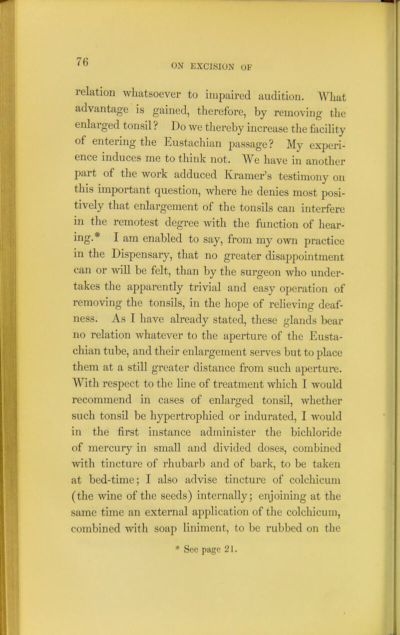 ON EXCISION OF relation whatsoever to impaired audition. What advantage is gained, therefore, by removing the enlarged tonsil ? Do we thereby increase the facility of entering the Eustachian passage? My experi- ence induces me to think not. We have in another part of the work adduced Kramer's testimony on this important question, where he denies most posi- tively that enlargement of the tonsils can interfere in the remotest degree with the function of hear- ing.* I am enabled to say, from my own practice in the Dispensary, that no greater disappointment can or will be felt, than by the surgeon who under- takes the apparently trivial and easy operation of removing the tonsils, in the hope of relieving deaf- ness. As I have already stated, these glands bear no relation whatever to the aperture of the Eusta- chian tube, and their enlargement serves but to place them at a still greater distance from such aperture. With respect to the line of treatment which I would recommend in cases of enlarged tonsil, whether such tonsil be hypertrophied or indurated, I would in the first instance administer the bichloride of mercury in small and divided doses, combined with tincture of rhubarb and of bark, to be taken at bed-time; I also advise tincture of colchicum (the wine of the seeds) internally; enjoining at the same time an external application of the colchicum, combined with soap liniment, to be rubbed on the * Sec page 21.