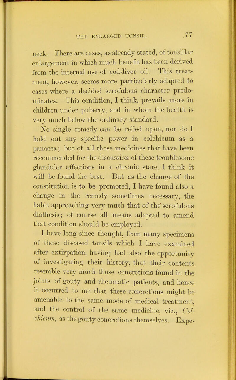neck. There are cases, as already stated, of tonsillar enlargement in which much benefit has been derived from the internal use of cod-liver oil. This treat- ment, however, seems more particularly adapted to cases where a decided scrofulous character predo- minates. This condition, I think, prevails more in children under puberty, and in whom the health is very much below the ordinary standard. No single remedy can be relied upon, nor do I hold out any specific power in colchicum as a panacea; but of all those medicines that have been recommended for the discussion of these troublesome glandular affections in a chronic state, I think it will be found the best. But as the change of the constitution is to be promoted, I have found also a change in the remedy sometimes necessary, the habit approaching very much that of the scrofulous diathesis; of course all means adapted to amend that condition should be employed. I have long since thought, from many specimens of these diseased tonsils which I have examined after extirpation, having had also the opportunity of investigating their history, that their contents resemble very much those concretions found in the joints of gouty and rheumatic patients, and hence it occurred to me that these concretions might be amenable to the same mode of medical treatment, and the control of the same medicine, viz., Col- chicum,, as the gouty concretions themselves. Expe-