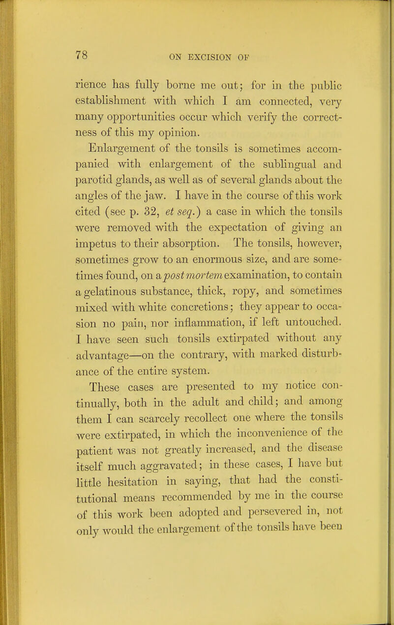 rience has fully borne mo out; for in the public establishment with which I am connected, very many opportunities occur which verify the correct- ness of this my opinion. Enlargement of the tonsils is sometimes accom- panied with enlargement of the sublingual and parotid glands, as well as of several glands about the angles of the jaw. I have in the course of this work cited (see p. 32, et seq.) a case in which the tonsils were removed with the expectation of giving an impetus to their absorption. The tonsils, however, sometimes grow to an enormous size, and are some- times found, on ^postmortemexamination, to contain a gelatinous substance, thick, ropy, and sometimes mixed with white concretions; they appear to occa- sion no pain, nor inflammation, if left untouched. I have seen such tonsils extirpated without any advantage—on the contrary, with marked disturb- ance of the entire system. These cases are presented to my notice con- tinually, both in the adult and child; and among them I can scarcely recollect one where the tonsils were extirpated, in which the inconvenience of the patient was not greatly increased, and the disease itself much aggravated; in these cases, I have but little hesitation in saying, that had the consti- tutional means recommended by me in the course of this work been adopted and persevered in, not only would the enlargement of the tonsils have been