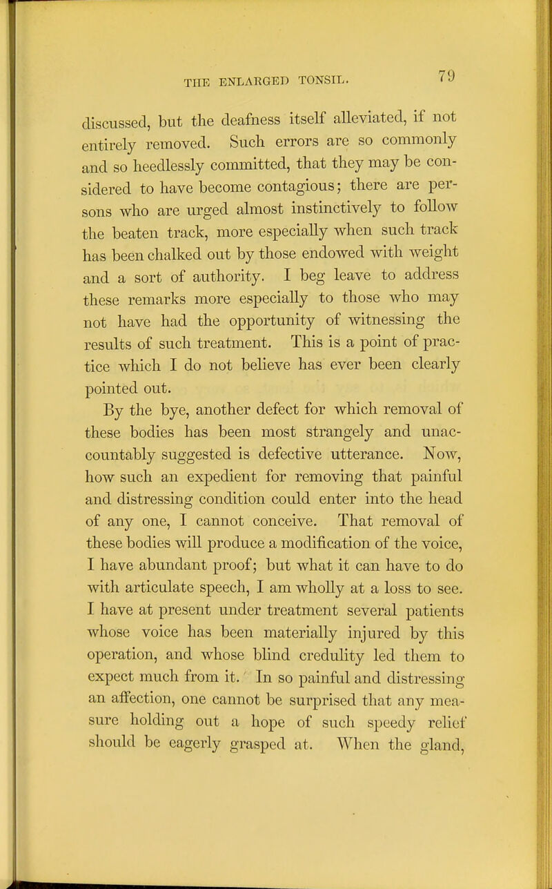 discussed, but the deafness itself alleviated, if not entirely removed. Such errors are so commonly and so heedlessly committed, that they may be con- sidered to have become contagious; there are per- sons who are urged almost instinctively to follow the beaten track, more especially when such track has been chalked out by those endowed with weight and a sort of authority. I beg leave to address these remarks more especially to those who may not have had the opportunity of witnessing the results of such treatment. This is a point of prac- tice which I do not believe has ever been clearly pointed out. By the bye, another defect for which removal of these bodies has been most strangely and unac- countably suggested is defective utterance. Now, how such an expedient for removing that painful and distressing condition could enter into the head of any one, I cannot conceive. That removal of these bodies will produce a modification of the voice, I have abundant proof; but what it can have to do with articulate speech, I am wholly at a loss to see. I have at present under treatment several patients whose voice has been materially injured by this operation, and whose blind credulity led them to expect much from it.' In so painful and distressing an affection, one cannot be surprised that any mea- sure holding out a hope of such speedy relief should be eagerly grasped at. When the gland,