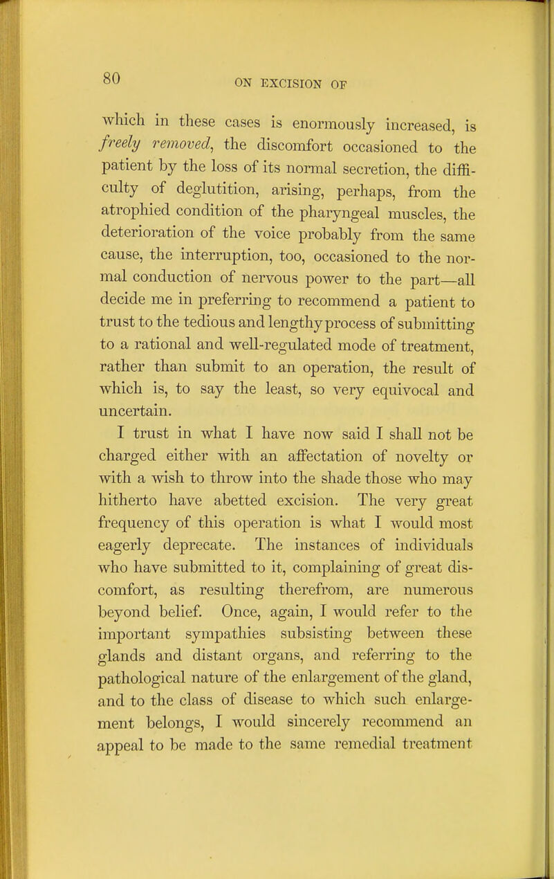 which in these cases is enormously increased, is freely removed, the discomfort occasioned to the patient by the loss of its normal secretion, the diffi- culty of deglutition, arising, perhaps, from the atrophied condition of the pharyngeal muscles, the deterioration of the voice probably from the same cause, the interruption, too, occasioned to the nor- mal conduction of nervous power to the part—all decide me in preferring to recommend a patient to trust to the tedious and lengthy process of submitting to a rational and well-regulated mode of treatment, rather than submit to an operation, the result of which is, to say the least, so very equivocal and uncertain. I trust in what I have now said I shall not be charged either with an affectation of novelty or with a wish to throw into the shade those who may hitherto have abetted excision. The very great frequency of this operation is what I would most eagerly deprecate. The instances of individuals who have submitted to it, complaining of great dis- comfort, as resulting therefrom, are numerous beyond belief. Once, again, I would refer to the important sympathies subsisting between these glands and distant organs, and referring to the pathological nature of the enlargement of the gland, and to the class of disease to which such enlarge- ment belongs, I would sincerely recommend an appeal to be made to the same remedial treatment