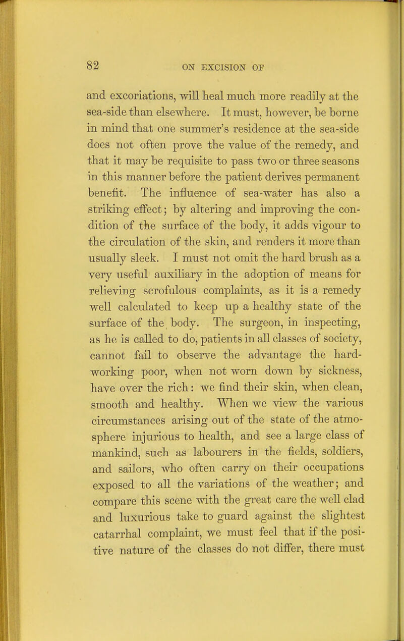 and excoriations, will heal much more readily at the sea-side than elsewhere. It must, however, be borne in mind that one summer's residence at the sea-side does not often prove the value of the remedy, and that it may be requisite to pass two or three seasons in this manner before the patient derives permanent benefit. The influence of sea-water has also a striking effect; by altering and improving the con- dition of the surface of the body, it adds vigour to the circulation of the skin, and renders it more than usually sleek. I must not omit the hard brush as a very useful auxiliary in the adoption of means for relieving scrofulous complaints, as it is a remedy well calculated to keep up a healthy state of the surface of the body. The surgeon, in inspecting, as he is called to do, patients in all classes of society, cannot fail to observe the advantage the hard- working poor, when not worn down by sickness, have over the rich: we find their skin, when clean, smooth and healthy. When we view the various circumstances arising out of the state of the atmo- sphere injurious to health, and see a large class of mankind, such as labourers in the fields, soldiers, and sailors, who often carry on their occupations exposed to all the variations of the weather; and compare this scene with the great care the well clad and luxurious take to guard against the slightest catarrhal complaint, we must feel that if the posi- tive nature of the classes do not differ, there must