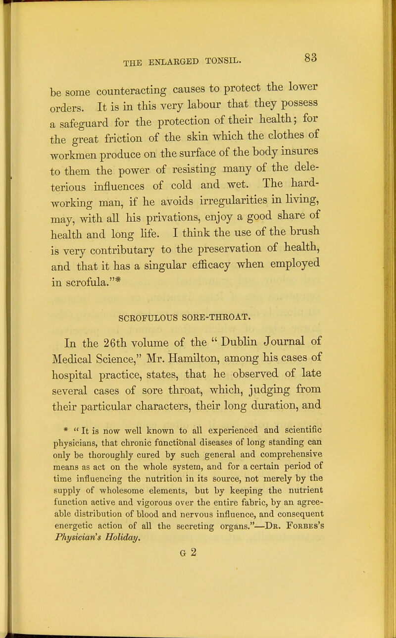 be some counteracting causes to protect the lower orders. It is in this very labour that they possess a safeguard for the protection of their health; for the great friction of the skin which the clothes of workmen produce on the surface of the body insures to them the power of resisting many of the dele- terious influences of cold and wet. The hard- working man, if he avoids irregularities in living, may, with all his privations, enjoy a good share of health and long life. I think the use of the brush is very contributary to the preservation of health, and that it has a singular eflicacy when employed in scrofula.* SCROFULOUS SORE-THROAT. In the 26th volume of the  Dublin Journal of Medical Science, Mr. Hamilton, among his cases of hospital practice, states, that he observed of late several cases of sore throat, which, judging from their particular characters, their long duration, and *  It is now well known to all experienced and scientific physicians, that chronic functional diseases of long standing can only be thoroughly cured by such general and comprehensive means as act on the whole system, and for a certain period of time influencing the nutrition in its source, not merely by the supply of wholesome elements, but by keeping the nutrient function active and vigorous over the entire fabric, by an agree- able distribution of blood and nervous influence, and consequent energetic action of all the secreting organs.—Dr. Forbes's Physician's Holiday. G 2